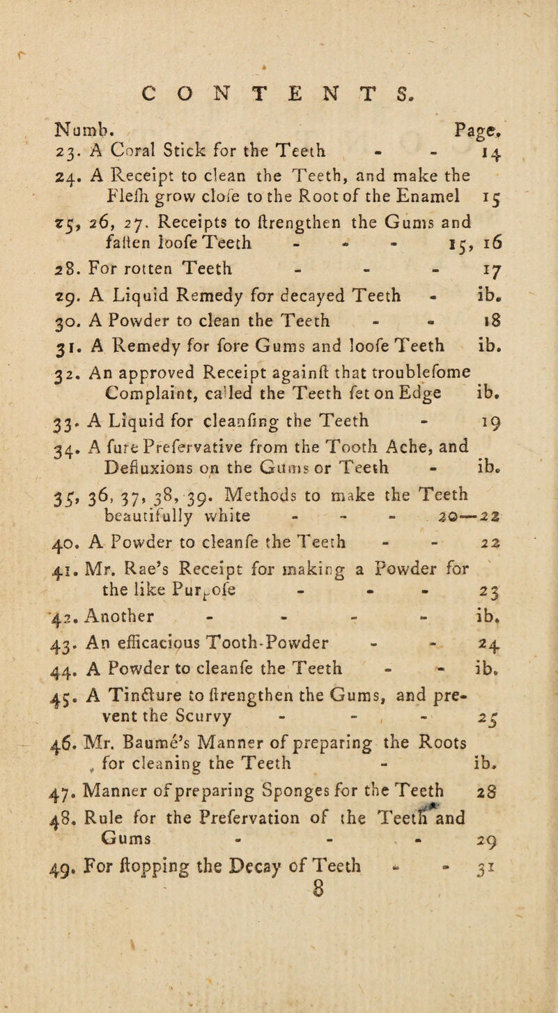 A CONTENTS, Numb. Page, 23. A Coral Stick for the Teeth 14 24. A Receipt to clean the Teeth, and make the Flelh. grow dole to the Root of the Enamel 15 25. 26, 27. Receipts to ftrengthen the Gums and fallen loofeTeeth - - - 13, 16 2S. For rotten Teeth - - 17 29. A Liquid Remedy for decayed Teeth - ib, 30. A Powder to clean the Teeth 18 31. A Remedy for fore Gums and loofe Teeth ib. 32. An approved Receipt againft that troublefome Complaint, called the Teeth fet on Edge ib, 33. A Liquid for cleanfing the Teeth - 19 34. A fure Prefervative from the Tooth Ache, and Defiuxions on the Gums or Teeth - ib, 3£, 36, 37, 38, 39. Methods to make the Teeth beautifully white - 20—22 40. A Powder to cleanfe the Teeth - - 22 41. Mr. Rae’s Receipt for making a Powder for the like Pur^ofe - - - 23 42. Another - ib. 43. An efficacious Tooth-Powder - 24 44. A Powder to cleanfe the Teeth - - ib. 43. A Tindlure to ftrengthen the Gums, and pre¬ vent the Scurvy - 23 46. Mr. Baume’s Manner of preparing the Roots „ for cleaning the Teeth - ib. 47. Manner of preparing Sponges for the Teeth 28 48. Rule for the Prefervation of the TeetH and Gums - - - 29 49. For flopping the Decay of Teeth - 31 8