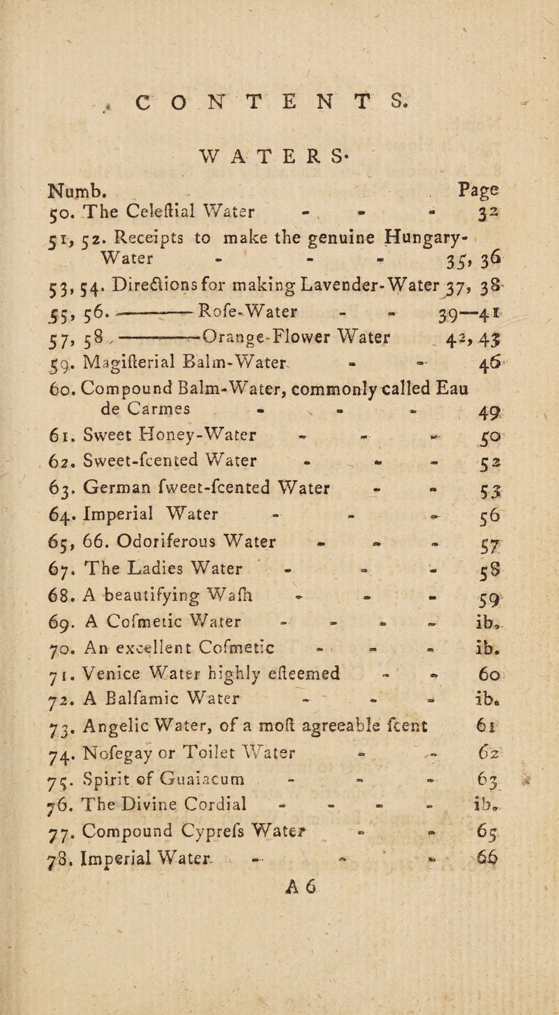 WATERS- Numb. Page 50. The Celeflial Water 32 51, 52. Receipts to make the genuine Hungary- Water - - 35< 3“ 53, 54. Directions for making Lavender-Water 37, 38 55,56.-—-Rofe-Water 39—4Ir 57, 58 ,-—Orange-Flower Water 42> 43 59. Magifterial Balm-Water - 46 60. Compound Balm-Water, commonlycalled Eau de Cannes 49 61. Sweet Floney-Water 5° 62. Sweet-fcented Water 52 63. German fweet-fcented Water 53 64. Imperial Water - 56 65, 66. Odoriferous Water 57 67. The Ladies Water - ss 68. A beautifying Wafh 59s 69. A Cofmetic Water - ib. 70. An excellent Cofmetic ib. 71. Venice Water highly efteemed » 60 72. A Balfamic Water ibe 73. Angelic Water, of a moil agreeable fcent 61 74. Nofegay or Toilet Water 62 75. Spirit of Guaiacum 63 76. The Divine Cordial - - ib» 77. Compound Cyprefs Water ° 65 78. Imperial Water. - 66