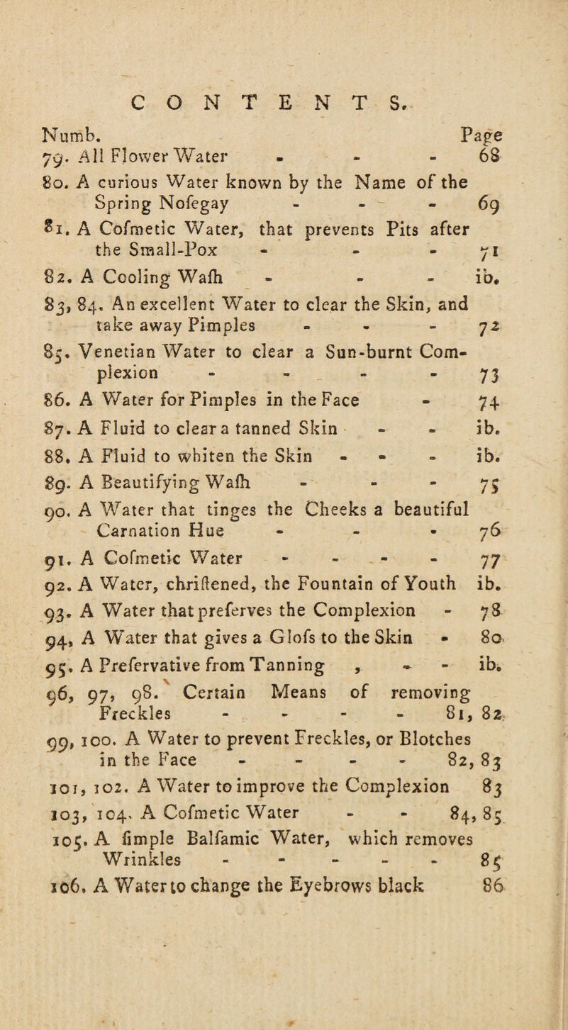 Numb. Page 79. All Flower Water - - 68 80. A curious Water known by the Name of the Spring Nofegay - - - - 69 81. A Cofmetic Water, that prevents Pits after 71 • n 10. 7Z the Sraall-Pox 82. A Cooling Wafh - - 83, 84. An excellent Water to clear the Skin, and take away Pimples - 85. Venetian Water to clear a Sun-burnt Com¬ plexion - - - “73 86. A Water for Pimples in the Face - 74 87. A Fluid to clear a tanned Skin - - ib. 88. A Fluid to whiten the Skin - ib. 89. A Beautifying Wafh - 75 90. A Water that tinges the Cheeks a beautiful Carnation Hue - - -76 91. A Cofmetic Water 77 92. A Water, chriftened, the Fountain of Youth ib. 93. A Water thatpreferves the Complexion - 78 94. A Water that gives a Glofs to the Skin - 80. 95. A Prefervative from Tanning , - - ib. 96. 97, 98. Certain Means of removing Freckles - - - - 81, 82 99, 100. A Water to prevent Freckles, or Blotches in the Face - - - - 82, 83 loi, 102. A Water to improve the Complexion 83 103, 104. A Cofmetic Water - - 84, 85 305. A fimple Balfamic Water, which removes Wrinkles - 84 106. A Water to change the Eyebrows black 86