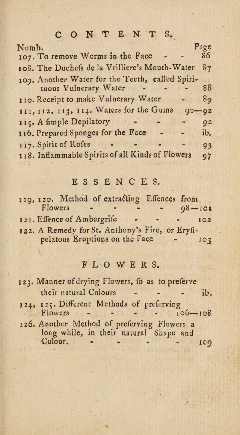 Numb. Page 107. To remove Worms in the Face - 86 108. The Duchefs de la Vrilliere’s Mouth-Water 87 109. Another Water for the Teeth, called Spiri¬ tuous Vulnerary Water 88 110. Receipt to make Vulnerary Water - 89 111,112, 113, 114. Waters for the Gums 90—92 115. A fimple Depilatory - 92 116. Prepared Sponges for the Face - - ib« 117. Spirit of Rofes 93 118. Inflammable Spirits of all Kinds of Flowers 97 ESSENCES. s 19, 120. Method of extra&ing Effences from Flowers - - - - 98 —101 121. Eflence of Ambergrife - - - 102 122. A Remedy for St. Anthony’s Fire, or Eryfi- pelatous Eruptions on the Face » 103 -i . - • FLOWERS. 123. Manner of drying Flowers, fo as to preferve their natural Colours - ib9 124. 125. Different Methods of preferving Flowers - 106—108 126. Another Method of preferving Flowers a long while, in their natural Shape and Colour. - iog