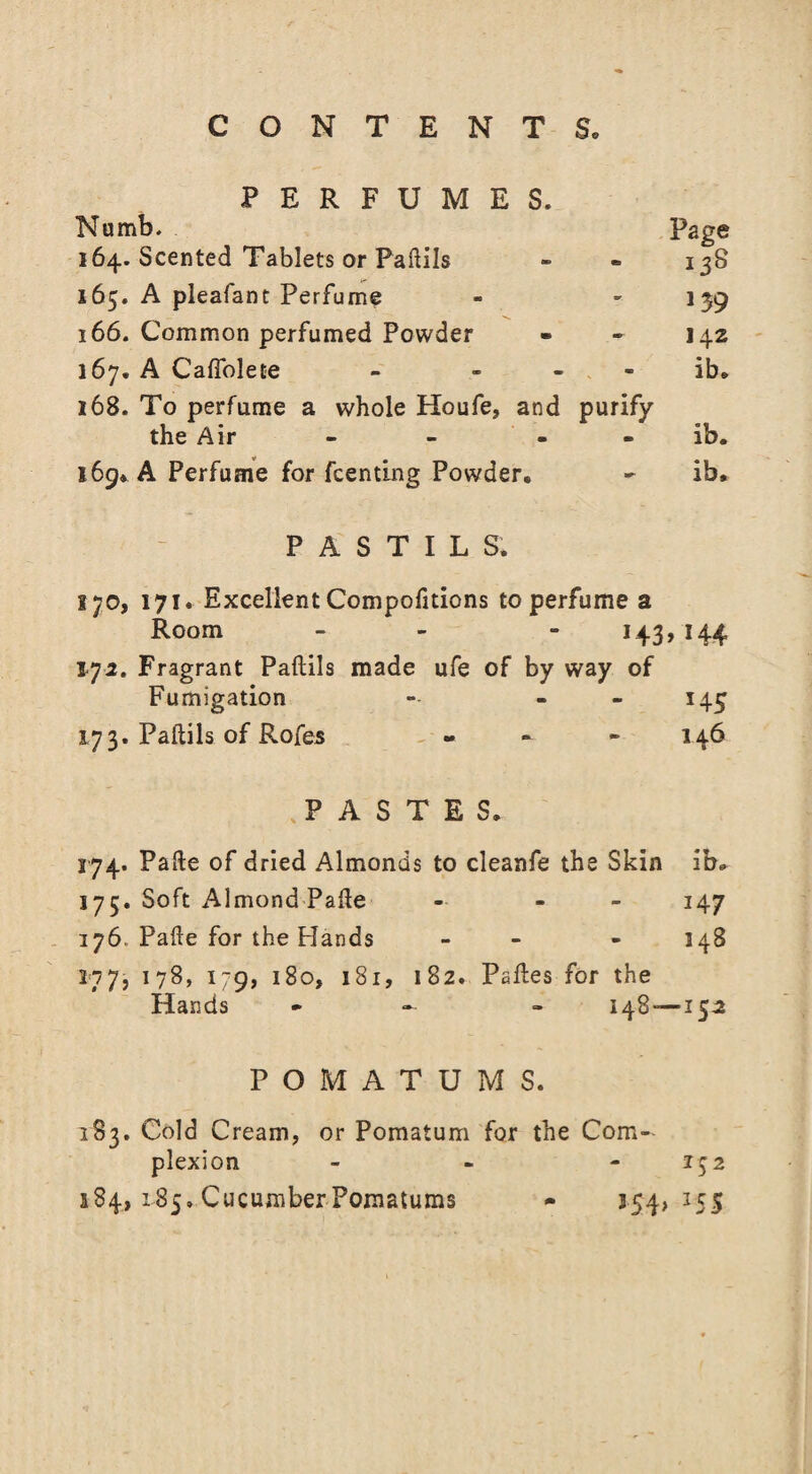 PERFUMES. Numb. Page 164. Scented Tablets or Paftils - - 13S 165. A pleafant Perfume - - 139 166. Common perfumed Powder - - 142 167. A Caffolete - ib. 168. To perfume a whole Houfe, and purify the Air - - - - ib. 169* A Perfume for Renting Powder. - ib. PASTILS. i;o, 171. Excellent Compofitions to perfume a Room - - 143, 144 172. Fragrant Paftils made ufe of by way of Fumigation - - 145 173. Paftils of Rofes - 146 JASTES. 174. Pafte of dried Almonds to cleanfe the Skin ib. 175. Soft Almond Pafle - - 147 176. Pafte for the Hands - - 148 277, 178, 179, 180, 181, 182. Paftes for the Hands - - 148 — 152 POMATUMS. 183. Cold Cream, or Pomatum for the Com¬ plexion - 152 184, 185. Cucumber Pomatums - 154, 155