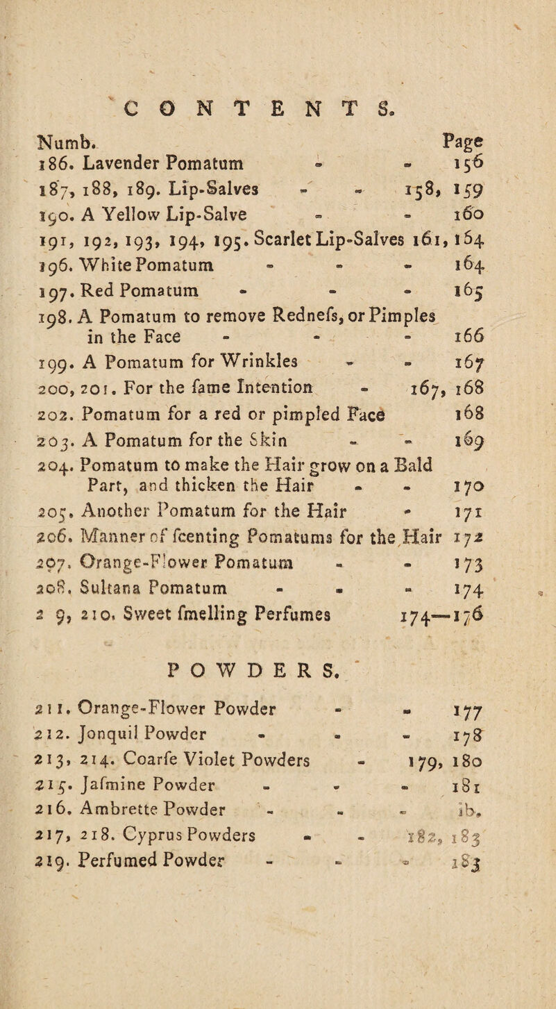 Numb. Page 186. Lavender Pomatum - 156 187* 188, 189. Lip-Salves 158, 159 190. A Yellow Lip-Salve - 160 191, 192, 193, 194, 195. Scarlet Lip-Salves 161,164 196. White Pomatum 164 197. Red Pomatum * l(jS 198. A Pomatum to remove Rednefs, or Pimples in the Face 166 199. A Pomatum for Wrinkles 167 200, 20i. For the fame Intention 167, 168 202. Pomatum for a red or pimpled Face 168 203. A Pomatum for the Skin 169 204. Pomatum to make the Hair grow on a Bald Part, and thicken the Hair 170 205. Another Pomatum for the Hair - l/x 2c6. Manner of fcenting Pomatums for the Hair 172 207, Orange-Flower Fomatum 173 208. Sultana Pomatum 174 2 9, 2to, Sweet fmelling Perfumes 174—176 POWDERS.' 211. Orange-Flower Powder 177 212. Jonquil Powder - 178 213, 214. Coarfe Violet Powders 179, 180 213. Jafmine Powder 181 216. Ambrette Powder «b i b. 217, 218. Cyprus Powders 182, 183 219. Perfumed Powder