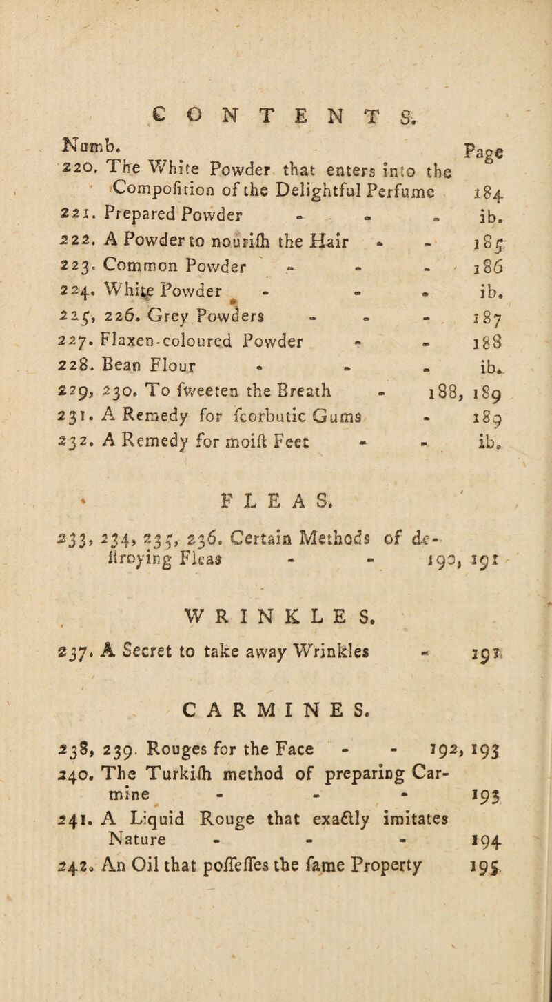 NumK ^ Page 220. Tire White Powder that enters into the Compofnion of the Delightful Perfume 184 221. Prepared Powder - . ib. 222. A Powder to nourilh the Hair - - 184 223c Common Powder . 286 224. White Powder ^ - - ib. 223. 226. Grey Powders - « - 187 227. Flaxen-coloured Powder » - 1 g8 228. Bean Flour « ib. 229? 230. To fweeten the Breath - 188, 189 231. A Remedy for fcorbutic Gums - 189 232. A Remedy for xnoiii Feet - - ib. * PLEAS. •233, 234, 233, 236. Certain Methods of de« iiroying Fleas - ** i90, 191 WRINKLES. 237. A Secret to take away Wrinkles - 397, CARMINES. 238, 239. Rouges for the Face - - 192,193 240. The Turkilh method of preparing Car¬ mine ... 193 241. A Liquid Rouge that exattly imitates Nature - - - 194 242. An Oil that polTefTes the fame Property 195