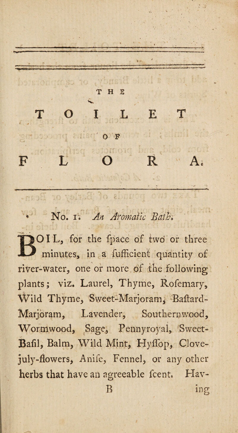 T H S TOIL ' / E T 0 F FLO R A, *« . - . « f. <*•:- v i . _■ '< * No. i . Aromatic Bath* •■nj* - *  , BO I L, for the fpace of two or three minutes, in a fufEcienf quantity of river-water, one or more of the following plants; viz. Laurel, Thyme, Rofemary, Wild Thyme, Sweet-Marjoram; Ballard- Marjoram, Lavender, Southern wood. Wormwood, Sage, Pennyroyal, Sweet- Balil, Balm, Wild Mint, Hyffop, Clove- july-flowers, Anife, Fennel, or any other herbs that have an agreeable fcent. Hav- B ing
