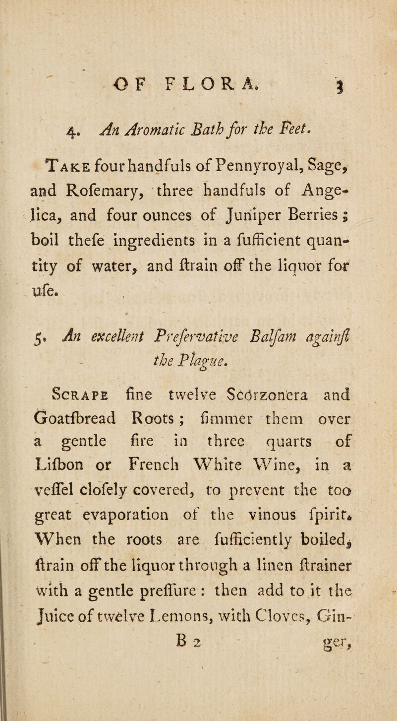 4. An Aromatic Bath for the Feet. Take four handfuls of Pennyroyal, Sage* and Rofemary, three handfuls of Ange¬ lica, and four ounces of Juniper Berries * boil thefe ingredients in a fufficient quan¬ tity of water, and ftrain off the liquor for ufe. 5* An excellent Prefervatbve Balfam againjl the Blague. Scrape fine twelve Scdrzonera and Goatfbread Roots ; fiminer them over a gentle fire in three quarts of Lifbon or French White Wine, in a veffel clofely covered, to prevent the too great evaporation of the vinous fpirir* When the roots are fufficiently boiled^ Hrain off the liquor through a linen ftrainer with a gentle preffure : then add to it the Juice of twelve Lemons, with Cloves, Gin- B 2 ger.