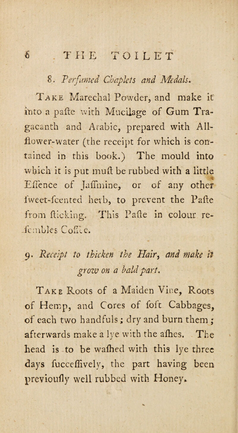 8. Perfumed Chaplets and Medals. Take Marechal Powder, and make it into a pafle with Mucilage of Gum Tra- gacanth and Arabic, prepared with All— flower-water (the receipt for which is con¬ tained in this book.) The mould into which it is put mufl be rubbed with a little a . , < Eflence of Juflhiine, or of any other fweet-fcented herb, to prevent the Pafle from flicking. This Pafle in colour re- Te rubles Co file. 9. Re ceift to thicken the Hair, and make it grow on a bald part. Take Roots of a Maiden Vine, Roots of Hemp, and Cores of foft Cabbages, of each two handfuls; dry and burn them ; afterwards make a lye with the allies. The head is to be waflied with this lye three days fucceflively, the part having been previoufly well rubbed with Honey*