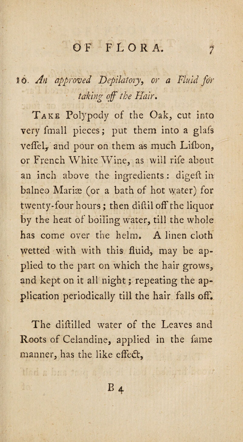 6. An approved Depilatory, or a Fluid for taking off the Hair. Take Polypody of the Oak, cut into very fmall pieces; put them into a glafs vefTeL and pour on them as much Lifbon, or French White Wine, as will rife about an inch above the ingredients : digeft in balneo Marice (or a bath of hot water) for twenty-four hours; then diftil off the liquor by the heat of boiling water, till the whole * a I - i - •• • \ has come over the helm. A linen cloth wetted with with this fluid, may be ap¬ plied to the part on which the hair grows, and kept on it all night; repeating the ap¬ plication periodically till the hair falls off. The diftilled water of the Leaves and Roots of Celandine, applied in the fame manner, has the like e fifed:, i ; . - * * P> 4