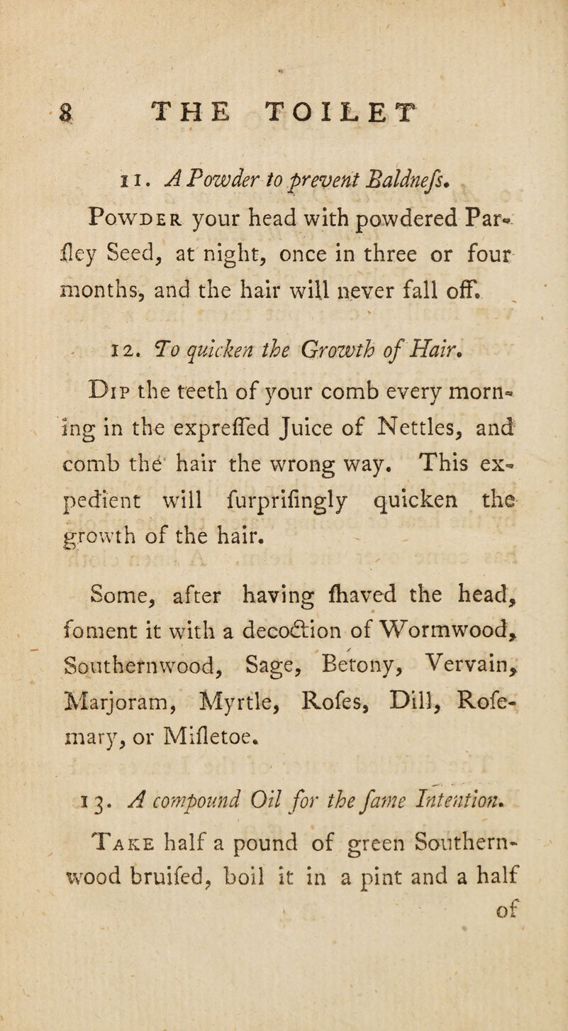ii. A Powder to prevent Baldnefs. Powder your head with powdered Par* fiey Seed, at night, once in three or four months, and the hair will never fall off, 12. To quicken the Growth of Hair. Dip the teeth of your comb every morn* Ing in the expreffed Juice of Nettles, and comb the hair the wrong way. This ex* pedient will furprifingly quicken the growth of the hair. Some, after having fhaved the head, foment it with a decodlion of Wormwood, 0 / Southernwood, Sage, Betony, Vervain, Marjoram, Myrtle, Rofes, Dill, Rofe- mary, or Mifletoe. 13. A compound Oil for the fame Intention. Take half a pound of green Southern¬ wood bruifed, boil it in a pint and a half of