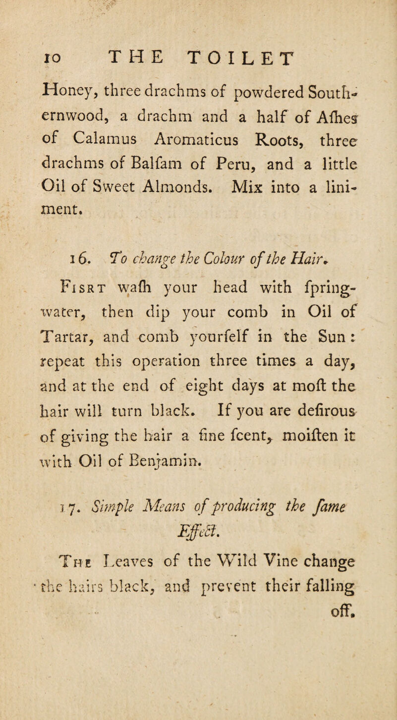 Honey, three drachms of powdered South¬ ernwood, a drachm and a half of Allies of Calamus Aromaticus Roots, three drachms of Balfam of Peru, and a little Oil of Sweet Almonds. Mix into a lini¬ ment. 16. To change the Colour of the Hair. Fisrt wafh your head with fpring- xvater, then dip your comb in Oil of Tartar, and comb yourfelf in the Sun: repeat this operation three times a day, and at the end of eight days at moft the hair will turn black. If you are defirous of giving the hair a fine fcent,. moiften it with Oil of Benjamin. 17. Simple Means of producing the fame The Leaves of the Wild Vine change * the hairs black, and prevent their falling off.
