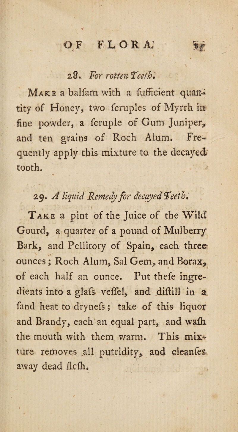 28. For rotten Teeth'. Make a balfam with a fufficient quas> fcity of Honey, two fcruples of Myrrh in fine powder, a fcruple of Gum Juniper, and ten grains of Roch Alum. Fre¬ quently apply this mixture to the decayed tooth, «» • - ' . — - - v *\ 29. A liquid Remedy for decayed Teeth. Take a pint of the Juice of the Wild Gourd, a quarter of a pound of Mulberry Bark, and Pellitory of Spain, each three ounces 1 Roch Alum, Sal Gem, and Borax, of each half an ounce. Put thefe ingre¬ dients into a glafs. veffel, and diftill in a fand heat to drynefs; take of this liquor and Brandy, each an equal part, and wafh the mouth with them warm. This mix* ture removes .all putridity, and cleanfes, away dead flefh.