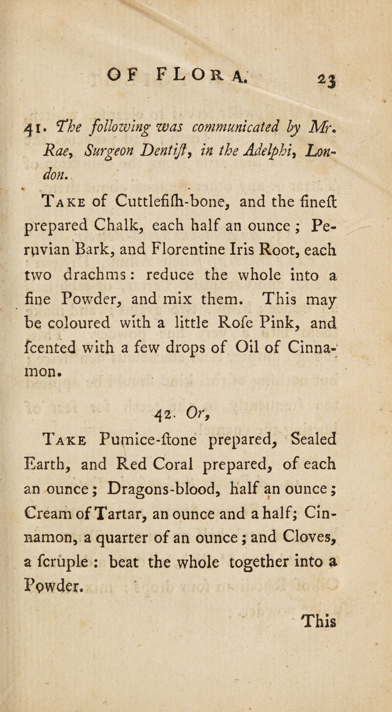 41. The following was communicated by Mr• Rae, Surgeon Dentijf, 7# the Adelphu Lon¬ don. 6 * Take of Cuttlefifti-bone, and the fined prepared Chalk, each half an ounce ; Pe¬ ruvian Bark, and Florentine Iris Root, each two drachms: reduce the whole into a fine Powder, and mix them. This may be coloured with a little Rofe Pink, and fcented with a few drops of Oil of Cinna¬ mon* 42. Or, Take Pupiice-fione prepared, Sealed Earth, and Red Coral prepared, of each an ounce; Dragons-blood, half an ounce; Cream of Tartar, an ounce and a half; Cin¬ namon, a quarter of an ounce; and Cloves, a fcruple : beat the whole together into a Powder. This