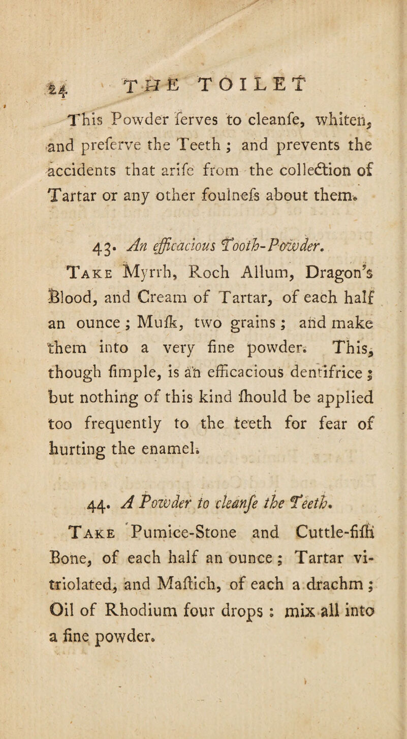 This Powder ferves to cleanfe, whiten, and preferve the Teeth ; and prevents the accidents that arife from the collection of Tartar or any other foulnefs about them* 43. An efficacious Tooth-Powder. Take Myrrh, Roch A Hum, Dragoffis Blood, and Cream of Tartar, of each half an ounce ; Mufk, two grains; and make them into a very fine powder; This, though fimple, is ah efficacious dentifrice ; but nothing of this kind fhould be applied too frequently to the teeth for fear of hurting the enamel; 44. A Powder to cleanfe the Teeth. Take Pumice-Stone and Cuttle-fifH Bone, of each half an ounce ; Tartar vi« triolated, and Maftich, of each a drachm ; Oil of Rhodium four drops: mix all into a fine powder.