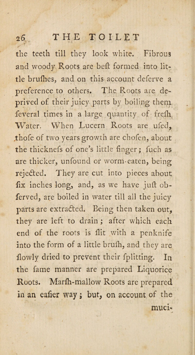 the teeth till they look white. Fibrous and woody Roots are bell formed into lit¬ tle brufhes, and on this account deferve a preference to others. The Roots are de¬ prived of their juicy parts by boiling them feveral times in a large quantity of frefh Water. When Lucern Roots are ufed, thofe of two years growth are chofen, about the thicknefs of one’s little finger; fuch as are thicker* unfound or worm-eaten* being rejected. They are cut into pieces about fix inches long, and, as we have juft ob- ferved* are boiled in water till all the juicy parts are extracted. Being then taken out* they are left to drain ; after which each end of the roots is flit with a penknife into the form of a little brufh* and they are flowly dried to prevent their fplitting. In the fame manner are prepared Liquorice Roots. Marfh-mallow Roots are prepared in an eafier way; but, on account of the muci-