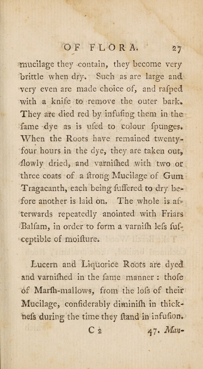 mucilage they contain, they become very brittle when dry. Such as are large and very even are made choice of, and rafped with a knife to remove the outer bark* They are died red by mfufing them in the fame dye as is ufed to colour fptinges* When the Roots have remained twenty- • , four hours in the dye, they are taken out* flowly dried, and varnilhed with two or three coats of a Ifrorig Mucilage of Gum Tragacanth, each being fuffered to dry be¬ fore another is laid on. The whole is af? terwards repeatedly anointed with Friars ‘Balfam, in order to form a varnifh lefs fuF ceptible of moifture0 Lucern and Liquorice Roots are dyed and varnifhed in the fame manner : thofe 6f Marfh-mallows* from the lofs of their Mucilage, confiderably diminilh in thick- hefs during the time they Hand in infufion. C 2 Man-