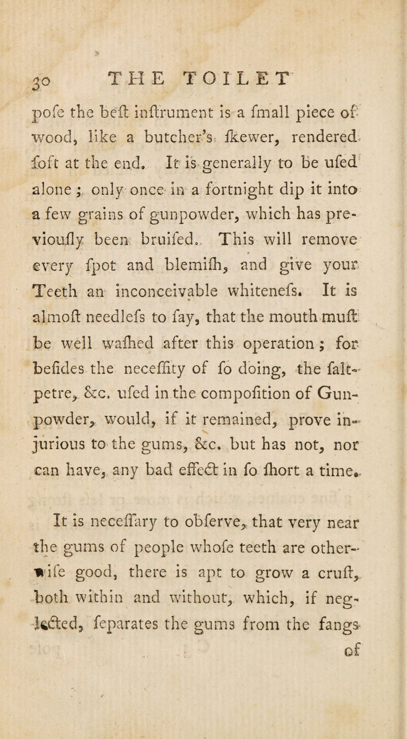 2° pofe the bed inftrument is a fmall piece of- wood, like a butcher’s fkewer, rendered foft at the end. It is generally to be ufed alone ; only once in a fortnight dip it into a few grains of gunpowder, which has pre- vioufly been bruifed. This will remove ? ’ p every fpot and blemifh, and give your Teeth an inconceivable whitenefs. It is » almoft needlefs to fay, that the mouth mull be well wafhed after this operation ; for be fide s the neceflity of fo doing, the fait- petre, 8cc. ufed in the compofition of Gun¬ powder,. would, if it remained, prove in¬ jurious to the gums, otc. but has not, nor can have, any bad effedt in fo fhort a time*. It is neceffary to obferve, that very near the gums of people whofe teeth are other- wife good, there is apt to grow a cruft, both within and without, which, if neg- kdted, feparates the gums from the fang* cf