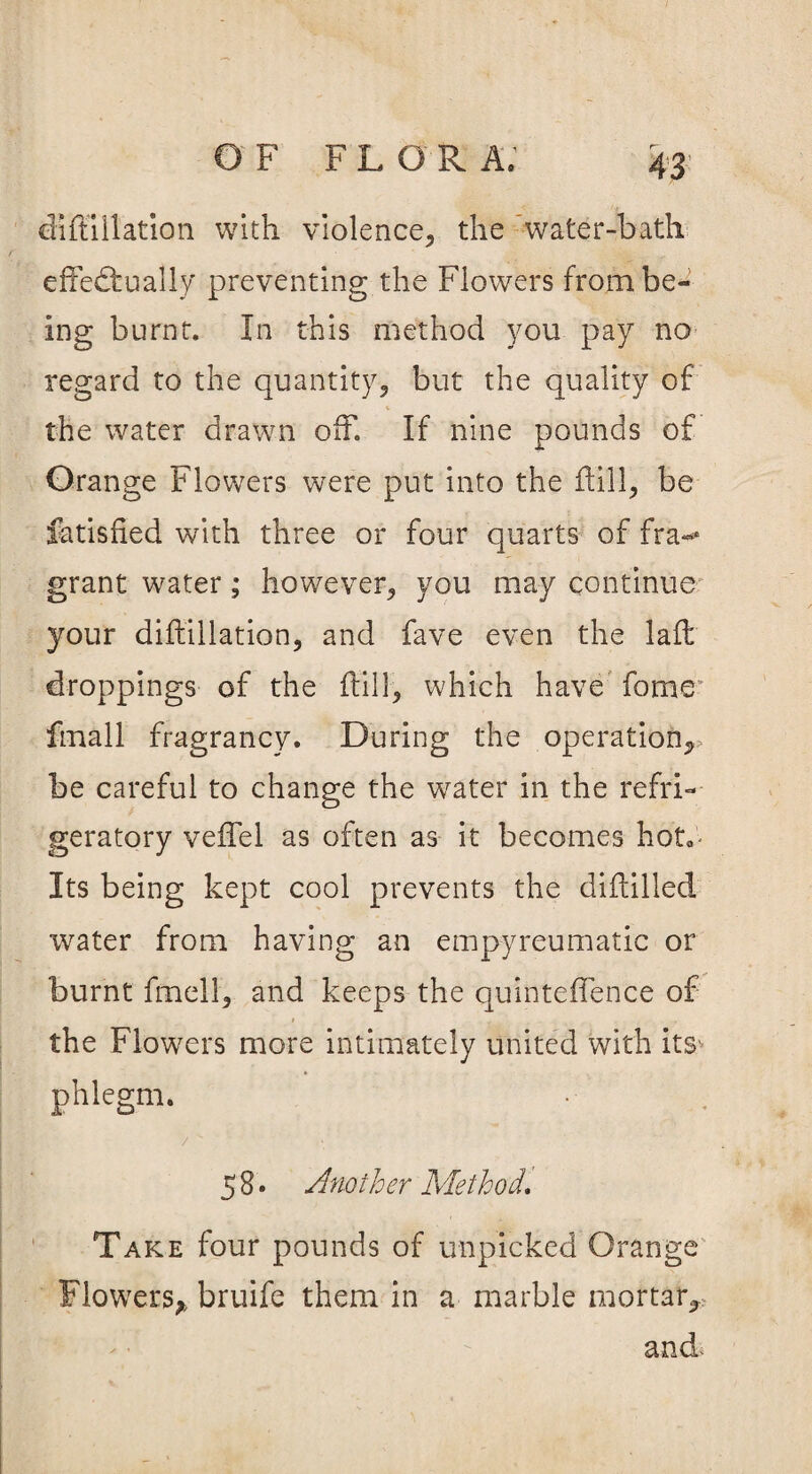 diffillation with violence., the water-bath effectually preventing the Flowers from be¬ ing burnt. In this method you pay no regard to the quantity, but the quality of v t . the water drawn off. If nine pounds of Orange Flowers were put into the dill, be fatisfied with three or four quarts of fra*** grant water; however, you may continue your diffillation, and fave even the laid droppings of the {till, which have fome* fmall fragrancy. During the operation,, be careful to change the wrater in the refri¬ geratory veffel as often as it becomes hot*- Its being kept cool prevents the diddled water from having an empyreumatic or burnt fmell, and keeps the quinteffence of the Flowers more intimately united with its'- phlegm. / ^ 58. Another Method, Take four pounds of unpicked Orange Flowers, bruife them in a marble mortar, and-