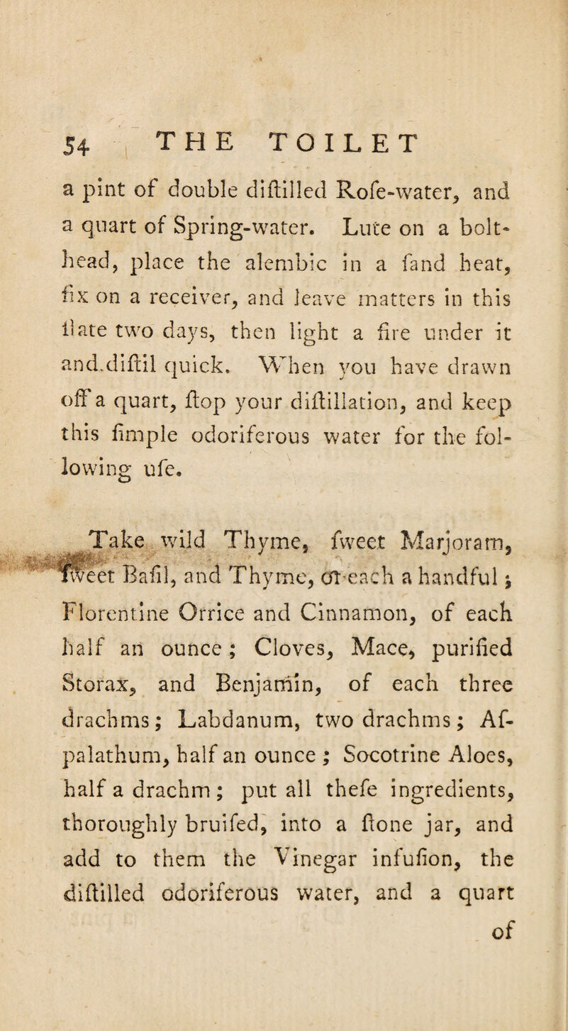 a pint of double diftilled Rofe-water, and a quart of Spring-water. Lute on a bolt- head, place the alembic in a land heat, fix on a receiver, and leave matters in this bate two days, then light a fire under it and.diftil quick. When you have drawn off a quart, flop your diftillation, and keep this fimple odoriferous water for the fol¬ lowing ufe. Take wild Thyme, fweet Marjoram, filet Bafil, and Th) 'me, or-each a handful \ Florentine Orrice and Cinnamon, of each half an ounce; Cloves, Mace, purified Storax, and Benjamin, of each three drachms; Labdanum, two drachms; Af- palathum, half an ounce ; Socotrine Aloes, half a drachm ; put all thefe ingredients, thoroughly bruifed, into a fxone jar, and add to them the Vinegar infufion, the diftilled odoriferous water, and 3 quart of