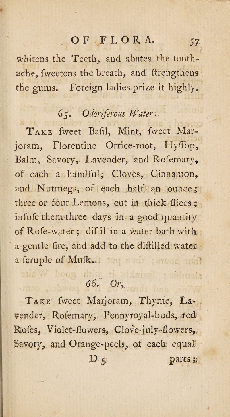 whitens the Teeth, and abates the tooth- ache, fweetens the breath, and flrengthens the gums. Foreign ladies prize it highly* 6 5. Odoriferous Water. Take fweet Bafil, Mint, fweet Mar¬ joram, Florentine Orrice-root, HyfTop, Balm, Savory, Lavender, and Rofemary, of each a handful; Cloves, Cinnamon, and Nutmegs, of each half an ounce; three or four Lemons, cut in thick flices; infufe them three days in a good quantity of Rofe-water ; diftil in a water bath with a gentle fire, and add to the diftilled water a fcruple of Mufk*. 66. Or, Take fweet Marjoram, Thyme, La¬ vender, Rofemary,, Pennyroyal-buds, :red Rofes, Violet-flowers, Clovequly-flowers,, Savory, and Orange-peels, of each equal' D 5 parts;;