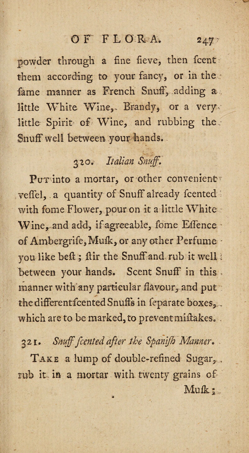 O F F L G R Av 24 f7 powder through a fine fieve, then fcent: them according to your fancy, or in the ; fame manner as French Snuff, adding a little White Wine,* Brandy, or a very,' little Spirit of Wine, and rubbing the.* Snuff well between your hands. 3 20. Italian Snuff. Pirx into a mortar, or other convenient^ veffel,. a quantity of Snuff already fcented with fome Flower, pour on it a little White Wine, and add, if agreeable, fome Effence ■ of Ambergrife,Mufk, or any other Perfume * you like bed:; fir the Snuff and rub it well 1 between your hands. Scent Snuff in this-. manner with any particular flavour, and put * the differentfcented Snuffs in feparate boxes,..... which are to be marked, to prevent miffakes. 321. Snuff fcented after the Spanffh Manner. .. Take a lump of double-refined Sugar, , rub it. in a mortar with twenty grains of Mufk 1,