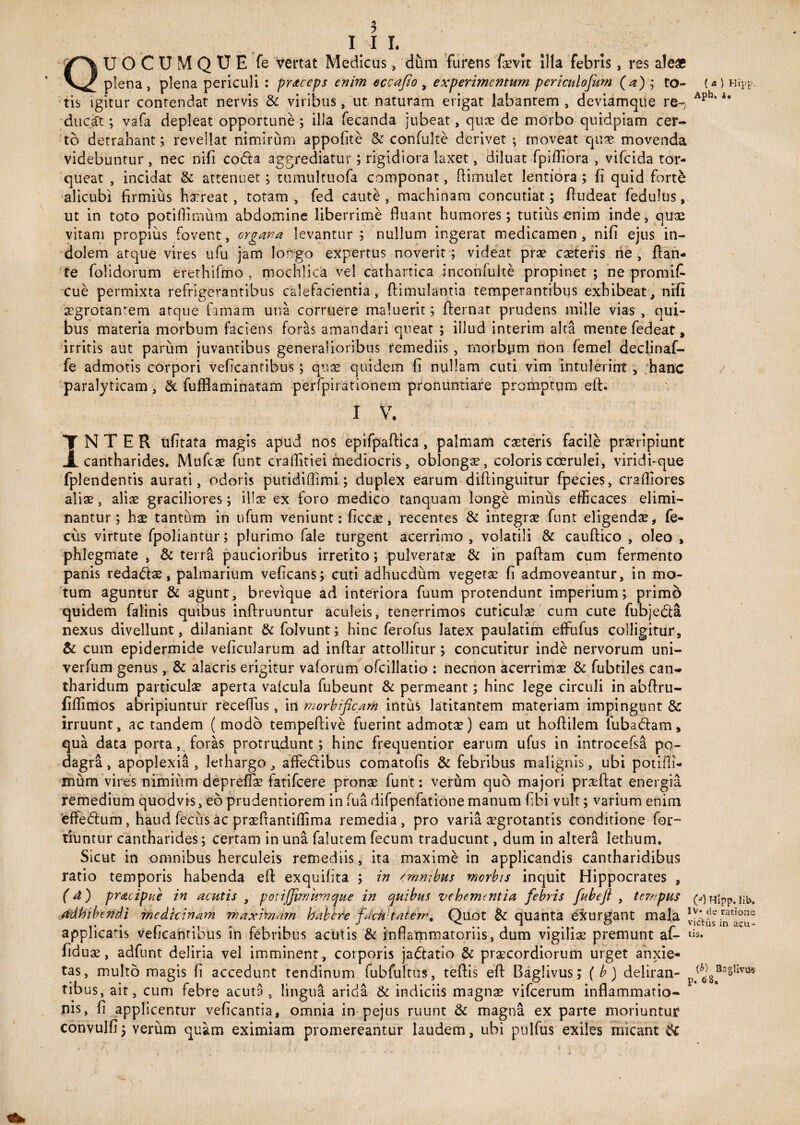 3 1 1 L UOCUMQUE fe vertat Medicus, dum furens fovit illa febris, res ale* plena , plena periculi : prstceps enim eccafto , experimentum periculofum (a) ; to¬ tis igitur contendat nervis & viribus, ut naturam erigat labantem, deviamque re~; ducat; vafa depleat opportune; illa fecanda jubeat, quae de morbo quidpiam cer¬ to detrahant; revellat nimirum appofite & confulte derivet ; moveat quae movenda videbuntur , nec nifi codla aggrediatur ; rigidiora laxet, diluat fpifliora , vifeida tor¬ queat , incidat & attenuet; tumultuofa componat, Rimulet lentiora ; fi quid forte alicubi firmius horeat , totam , fed caute , machinam concutiat; fludeat fedulus, ut in toto potiflimum abdomine liberrime fiuant humores; tutius enim inde, quo vitam propius fovent, organa levantur ; nullum ingerat medicamen , nifi ejus in¬ dolem atque vires ufu jam longo expertus noverit; videat prae coteris ne, flan¬ te folidorum erethifmo , mochlica vel cathartica inconfulte propinet ; ne promit cue permixta refrigerantibus calefacientia, flimulantia temperantibus exhibeat, nifi aegrotantem atque famam una corruere maluerit; flernat prudens mille vias , qui¬ bus materia morbum faciens foriis amandari queat ; illud interim alta mente fedeat, irritis aut parum juvantibus generalioribus remediis, morbum non femel declinaf- fe admotis corpori veficantibus; quae quidem fi nullam cuti vim intulerint, hanc paralyticam, & fuffiaminatam perfpirationem pronuntiare promptum eft. I V. T NTER ufitata magis apud nos epifpaftica, palmam ceteris facile proripiunt JL cantharides. Mufco funt craflitiei mediocris, oblongo, coloris coerulei, viridi-que fplendentis aurati, odoris putidiflimi; duplex earum diftinguitur fpecies, craftiores alio, alio graciliores; illo ex foro medico tanquam longe minus efficaces elimi¬ nantur; ho tantum in ufum veniunt: fice*, recentes & integro funt eligendo i fe- cus virtute fpoliantur; plurimo fale turgent acerrimo , volatili & cauftico , oleo , phlegmate , & terra paucioribus irretito; pulverate & in paftam cum fermento panis redado, palmarium veficans; cuti adhucdum vegeto fi admoveantur, in mo¬ tum aguntur & agunt, brevique ad interiora fuum protendunt imperium; primo quidem falinis quibus inftruuntur aculeis, tenerrimos cuticulo cum cute fubjeda nexus divellunt, dilaniant & folvunt; hinc ferofus latex paulatim effufus colligitur, & cum epidermide veficularum ad inftar attollitur; concutitur inde nervorum uni- verfum genus,. & alacris erigitur vaforum ofcillatio : necnon acerrimo & fubtiles can¬ tharidum particulo aperta vafcula fubeunt & permeant; hinc lege circuli in abftru- fiftimos abripiuntur receffus, in morbificam intus latitantem materiam impingunt & irruunt, ac tandem ( modo tempeftive fuerint admoto) eam ut hoftilem fubadam, qua data porta, foras protrudunt; hinc frequentior earum ufus in introcefsa po¬ dagra , apoplexia , lethargo, affedibus comatofis & febribus malignis, ubi potifli- mum vires nimium depreffo fatifeere prono funt: verum quo majori proftat energia remedium quodvis, eo prudentiorem in fu a difpenfatione manum fibi vult; varium enim effedum, haud fecus ac profiantiffima remedia, pro varia ogrotantis conditione for- tiuntur cantharides; certam in una falutem fecum traducunt, dum in altera lethum. Sicut in omnibus herculeis remediis, ita maxime in applicandis cantharidibus ratio temporis habenda eft exquifita ; in 'mnibus morbis inquit Hippocrates , (4) pracipue in acutis , potifjimumcjue in quibus vehementia febris fubeft , tempus Adhibendi medicinam maximam habere faeuhatem, Quot & quanta exurgant mala applicafis veficantibus in febribus acutis & Inflammatoriis, dum vigilio premunt af- fiduo, adfunt deliria vel imminent, corporis jadtatlo & procordiorum urget anxie¬ tas, multo magis fi accedunt tendinum fubfultus, teftis eft Baglivus; ( b) deliran¬ tibus, ait, cum febre acuta , lingua arida & indiciis magno vifcerum inflammatio¬ nis, fi applicentur veficantia, omnia in pejus ruunt & magna ex parte moriuntur convulfi; verum quam eximiam promereantur laudem, ubi pulfus exiles micant & (* Aph. ) Hipp. 1* (a) Hlpp. lib» IV* de ratione victus in acu¬ tis. {b) BagUvms p. 68,