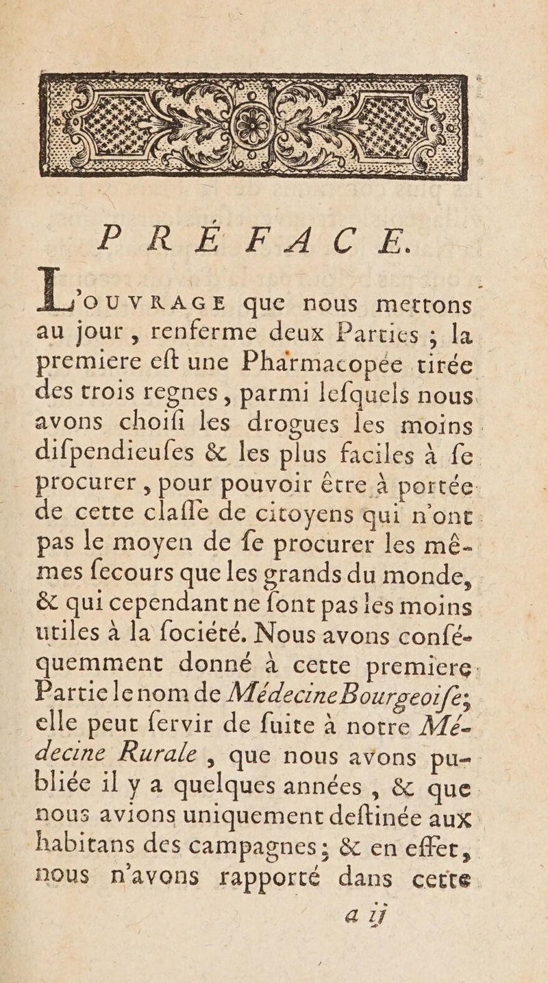 PRÉPA ËC LE. Le UVRAGE que nous mettons au jour , renferme deux Parties ; la premiere cit une Pharmacopée tirée des trois regnes , parmi lefquels nous avons choifi les drogues les moins. difpendieufes &amp; les plus faciles à fe procurer , pour pouvoir être À portée. de cette clafle de citoyens qui n'ont. pas le moyen de fe procurer les mê- mes fecours que les grands du monde, &amp; qui cependant ne font pas ies moins utiles à la fociété. Nous avons confé- quemmént donné à cette premiere: Partie lenom de Médecine Bourseoifé; cile peut fervir de fuite à notre A4é- decine Rurale , que nous avons pu= bliée il y a quelques années, &amp; que. nous avions uniquement deftinée aux habitans des campagnes; &amp; en effet, nous n'avons rapporté dans cette a 1f