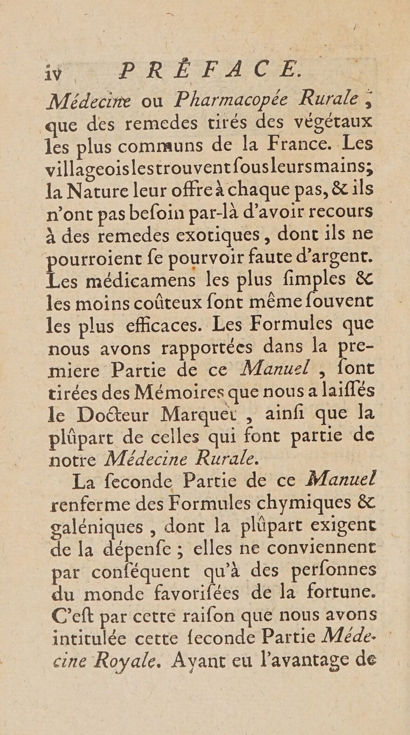 Médecine ou Pharmacopée Rurale, que des remedes tirés des végétaux les plus communs de la France. Les villageoislestrouventfousleursmains; la Nature leur offre à chaque pas, &amp; ils n’ont pas befoin par-là d’avoir recours À des remedes exotiques, dont ils ne pourroient fe pourvoir faute d'argent. Les médicamens les plus fimples &amp; les moins coûteux font même fouvent les plus efficaces. Les Formules que nous avons rapportées dans la pre- micre Partie de ce Manuel , font tirées des Mémoires que nous a laiflés le Docteur Marquer , ainfi que la plûpart de celles qui font partie de notre Médecine Rurale. La feconde Partie de ce Manuel renferme des Formules chymiques &amp; galéniques , dont la plüpart exigent de la dépenfe ; elles ne conviennent _par conféquent qu’à des perfonnes du monde favorifées de la fortune. C’eft par cette raifon que nous avons intitulée cette feconde Partie Méde. cine Royale. Ayant eu l'avantage de