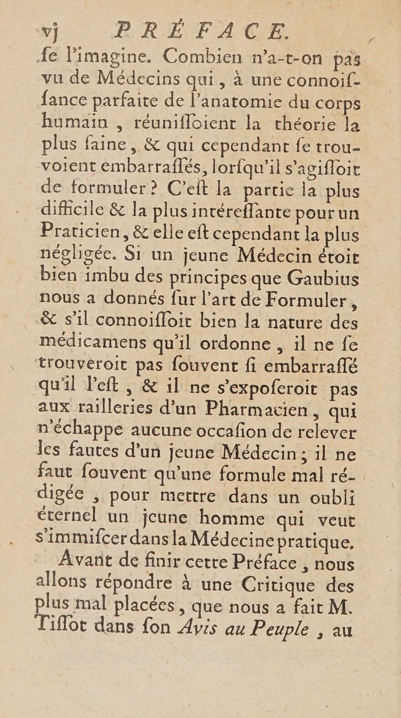 fe limagine. Combien n’a-t-on pas vu de Médecins qui, à une connoif- fance parfaite de l'anatomie du corps humain , réunifloient la théorie la plus faine, & qui cependant fe trou- voient émbarraflés, lorfqu'il s’agifloit de formuler? C'eft la partie la plus difficile & la plus intéreffante pourun Praticien, & elle eft cependant la plus négligée. Si un jeune Médecin étoit bien imbu des principes que Gaubius nous a donnés fur l’art de Formuler, -& s1l connoifloit bien la nature des médicamens qu’il ordonne , il ne fe trouvéroit pas fouvent fi embarraflé qu'il Peft , & il ne s'expofcroit pas aux railleries d'un Pharmacien, qui n'échappe aucune occafon de relever les fautes d'un jeune Médecin; il ne Fe digée , pour mettre dans un oubli éternel un jeune homme qui veut S'immifcer dans la Médecine pratique. Avant de finir cetre Préface , nous allons répondre À une Critique des plus mal placées, que nous a fait M. Tiflot dans fon Avis au Peuple , au