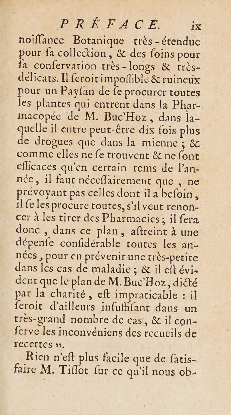 noiffance Botanique très - étendue pour fa collection, &amp; des foins pour {a confervation très - longs &amp; très- délicats. Il feroitimpofhble &amp; ruineux pour un Payfan de fe procurer toutes les plantes qui entrent dans la Phar- macopée de M. Buc’Hoz, dans la- quelle il entre peut-être dix fois plus de drogues que dans la mienne ; &amp; comme elles ne fe trouvent &amp; ne font cficaces qu’en certain tems de l’an- née, 1l faut néceflairement que , ne prévoyant pas celles dont ila befoin, 1] fe les procure toutes, s'il veut renon- cer à les tirer des Pharmacies ; il fera donc , dans ce plan, aftreint à une dépenfe confidérable toutes les an- nécs , pour en prévenir une trés-petite dans les cas de maladie ; &amp; il eft éviz dent que le plan de M. Buc'Hoz, dité par la charité, eft impraticable : il feroit d’ailleurs infufffant dans un très-grand nombre de cas, &amp; il con- fcrve les inconvéniens des recueils de recettes ». Rien n’eft plus facile que de fatis- faire M. Tiflot fur ce qu’il nous ob-