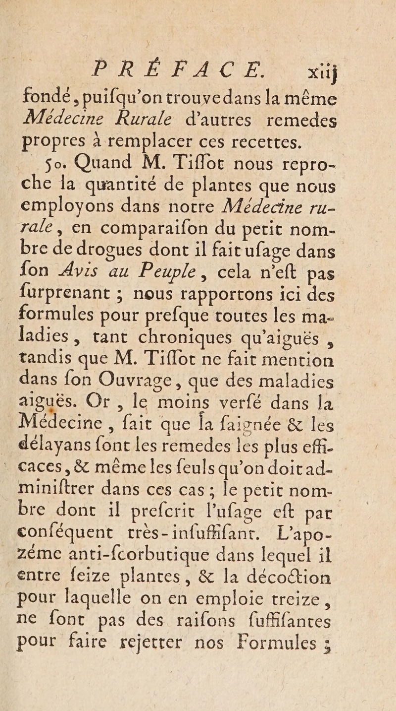 PRE PACE x fonde, puifqu’on trouvedans la même Medecine Rurale d’autres remedes propres à remplacer ces recettes. | So. Quand M. Tiflot nous repro- che la quantité de plantes que nous employons dans notre Médecine ru- rale, en comparaifon du petit nom- bre de drogues dont il faitufage dans fon Avis au Peuple, cela n’eft pas furprenant ; nous rapportons ici des formules pour prefque toutes les ma- ladies, tant chroniques qu'aiguës , tandis que M. Tiflot ne fait mention dans fon Ouvrage, que des maladies aiguës. Or , le moins verfé dans la Médecine , fait que la faivnée &amp; les délayans font les remedes les plus effi. caces,&amp; même les feuls qu'on doitad- miniftrer dans ces cas ; le petit nom- bre dont il prefcrit l’ufage eft par conféquent très-infuflfant. L’apo- zéme anti-fcorbutique dans lequel il entre feize plantes, &amp; la décoion pour laquelle on en emploie treize, ne font pas des raifons fuffifantes pour faire rejetter nos Formules :