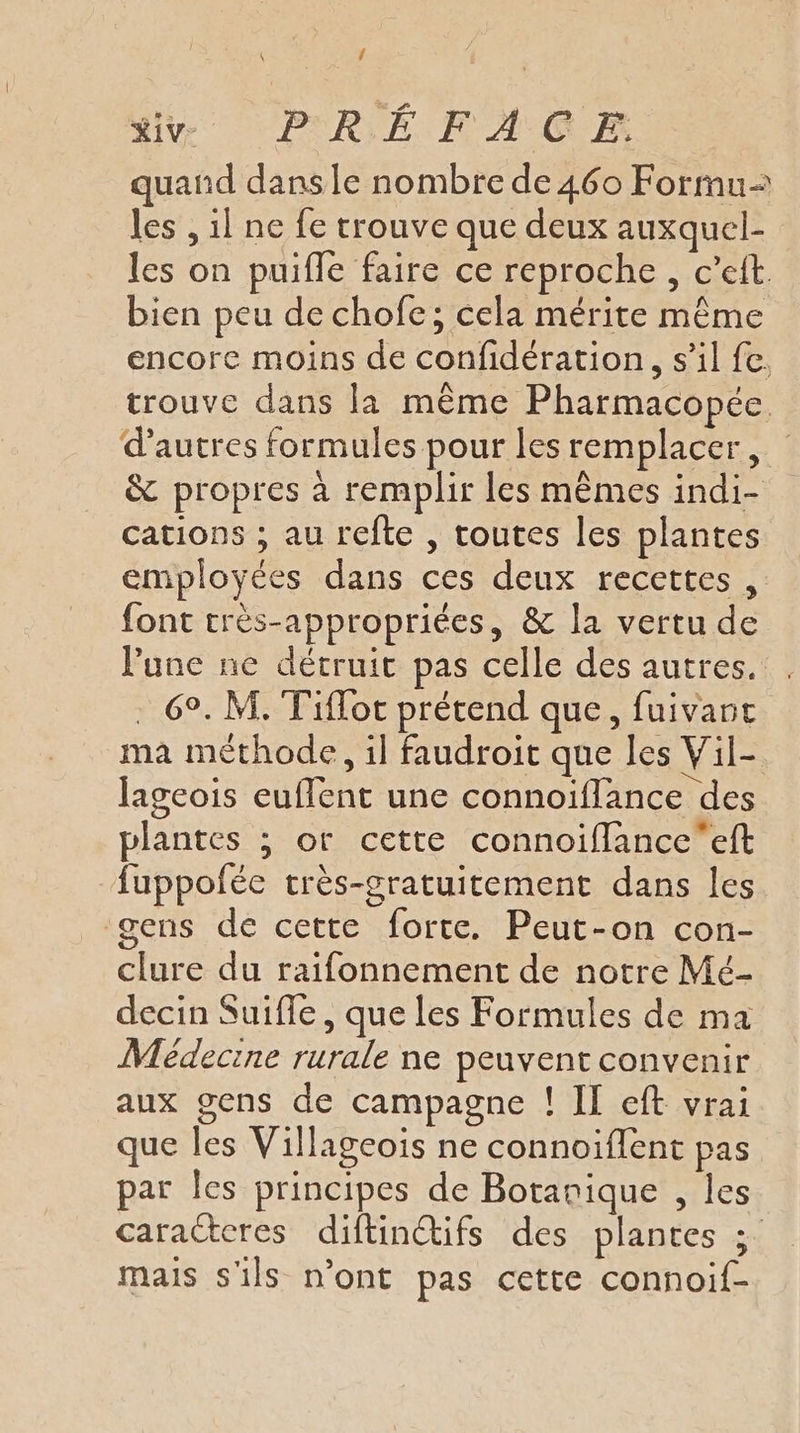 \ f quand dans le nombre de 460 Formu les , il ne fe rtrouve que deux auxquel- les on puifle faire ce reproche, c’eit. bien peu de chofe; cela mérite même encore moins de confidération, s’il fe. trouve dans la même Pharmacopée d’autres formules pour les remplacer, &amp; propres à remplir les mêmes indi- cations ; au refte , toutes les plantes employées dans ces deux recettes , font crès-appropriées, &amp; la vertu de lune ne détruit pas celle des autres. . . 6°. M. Tiflot prétend que, fuivant ma méthode, il faudroit que les Vil- lageois euffent une connoïflance des plantes ; or cette connoiffanceeft fuppofée très-gratuitement dans les gens de cette forte. Peut-on con- clure du raifonnement de notre Mé- decin Suifle , que les Formules de ma Médecine rurale ne peuvent convenir aux gens de campagne ! II eft vrai que les Villageois ne connoiffent pas par les principes de Botanique , les caracteres diftinctifs des plantes ; mais s'ils n’ont pas cette connoif-