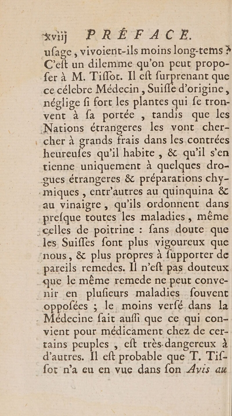 ve] MAUGÉE FACE ufage, vivoient-ils moins long-tems à C’eft un dilemme qu’on peur propo- {er à M. Tifloc. Il eft furprenant que ce célebre Médecin , Suifle d’origine, néglige fi fort les plantes qui fe tron- vent à fa portée , tandis que les Nations étrangeres les vont cher- . cher à grands frais dans les contrées heureufes qu’il habite , &amp; qu'il s'en tienne uniquement à quelques dro- gues étrangeres &amp; préparations chy- .-miques , entr'autres au quinquina &amp; au vinaigre, qu'ils ordonnent dans prefque toutes les maladies, même .celles de poitrine : fans doute que les Suifles font plus vigoureux que nous, &amp; plus propres à fupporter de parcils remedes. Il n’eft pas douteux que le même remede ne peut conve- nir en plufeurs maladies fouvent oppofées ; le. moins verfé dans la . Médecine fait aufli que ce qui con- vient pour médicament chez de cer- tains peuples , eft très- dangereux à d’autres. Îl eft probable que T. Tif- fot n’a eu en vue dans fon Avis au