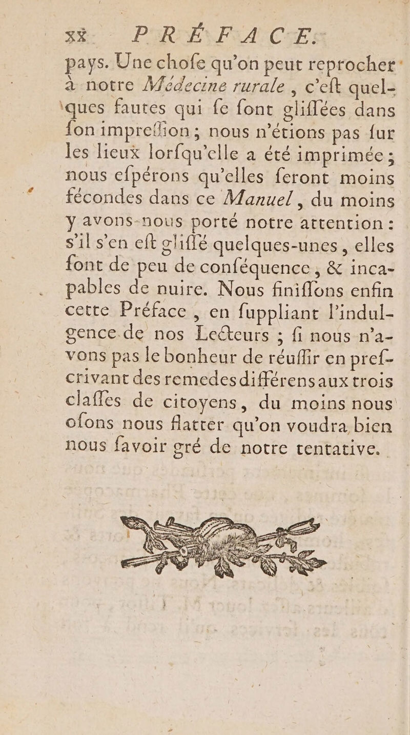 Se PHRAPAICE pays. Une chofe qu’on peut reprocher” à notre Médecine rurale , c'eft quel- iques fautes qui fe fonc gliflées dans fon imprefion; nous n’étions pas fur les Heux lorfqu’elle à été imprimée ; nous cfpérons qu’elles feront moins fécondes dans ce Manuel, du moins y avons-nous porté notre attention : s'il s’en eft gliflé quelques-unes, elles font de peu de conféquence , &amp; inca- pables de nuire. Nous finiflons enfin cette Préface , en fuppliant l’indul- gence de nos Lecteurs ; fi nous n’a- vons pas le bonheur de réuflir en pref- crivant des remedes différensaux trois claffes de citoyens, du moins nous ofons nous Alatter qu’on voudra bien nous favoir gré de notre tentative.