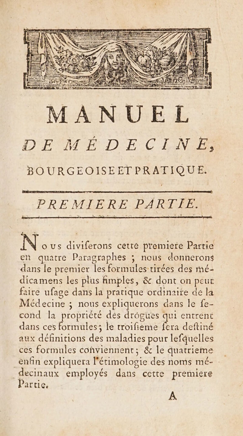 N ous diviferons cette premiere Partie en quatre Paragraphes ; nous donnerons dans le premier les formules tirées des mé- dicamens les plus fimples, &amp; dont on peut faire ufage dans la pratique ordinaire dé la Médecine ; nous expli uerons dans le fe- cond la propriété des drôpies ui entrent dans ces formules; le troifieme a deftiné aux définitions des maladies pour lefquelles ces formules conviennent; &amp; le quatrieme _enfin expliquera l’ étimologie des noms mé- : decinaux employés dans cette premiere Partie, À