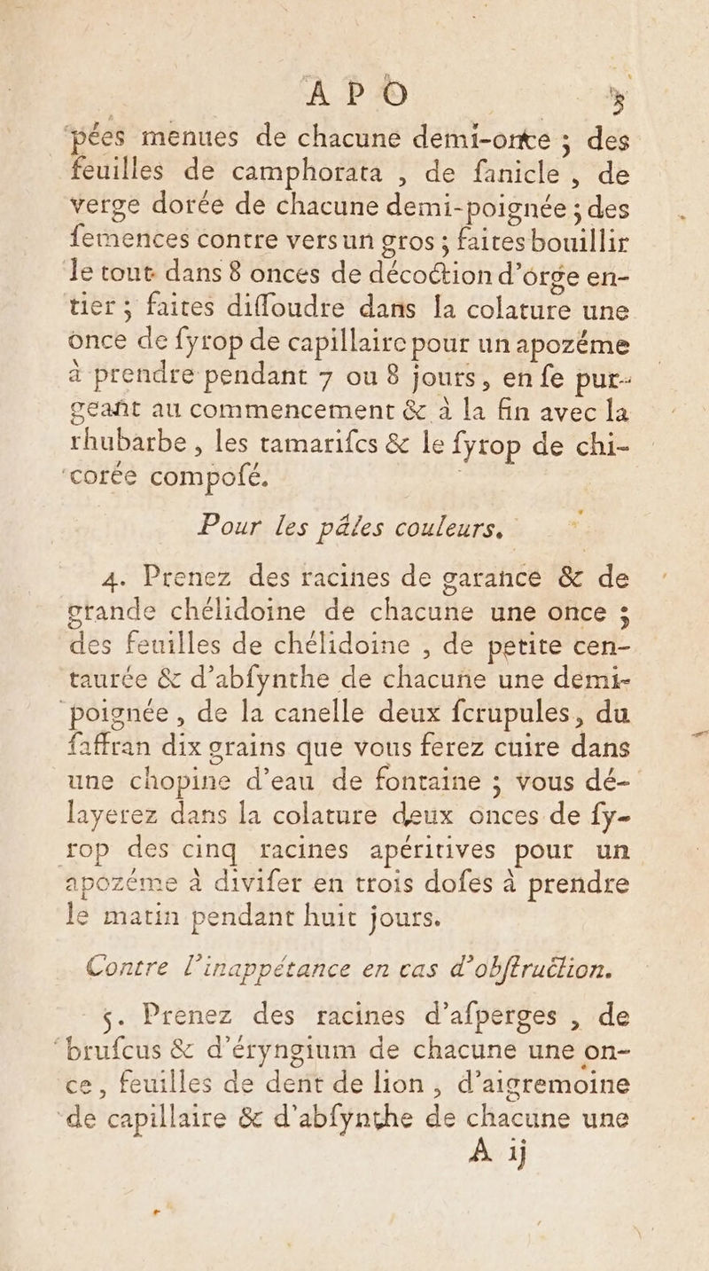 AP © 5 pées menues de chacune demi-onte ; des feuilles de camphorata , de fanicle , de verge dorée de chacune demi-poignée ; des femences contre versun gros ; faites bouillir Je tout dans 8 onces de décoction d'orge en- tier ; faites difloudre dans [a colature une once de fyrop de capillaire pour un apozéme à prendre pendant 7 ou 8 jours, en fe pur- geañt au commencement &amp; à la fin avec la rhubarbe , les tamarifces &amp; Le fyrop de chi- ‘corée compofé. | | LA Pour les pâles couleurs. 4. Prenez des racines de garance &amp; de grande chélidoine de chacune une once ; des feuilles de chélidoine , de petite cen- taurée &amp; d’abfynthe de chacune une demi- poignée , de la canelle deux fcrupules, du faffran dix grains que vous ferez cuire dans une chopine d’eau de fontaine ; vous dé- layerez dans la colature deux onces de fy- rop des cinq racines apéritives pour un apozéme à divifer en trois dofes à prendre le matin pendant huit jours. Contre l'inappétance en cas d’obftruélion. s- Prenez des racines d’afperges , de ‘brufcus &amp; d’éryngium de chacune une on- ce, feuilles de dent de lion , d’aigremoine ‘de capillaire &amp; d’abfynthe de ét une 1]