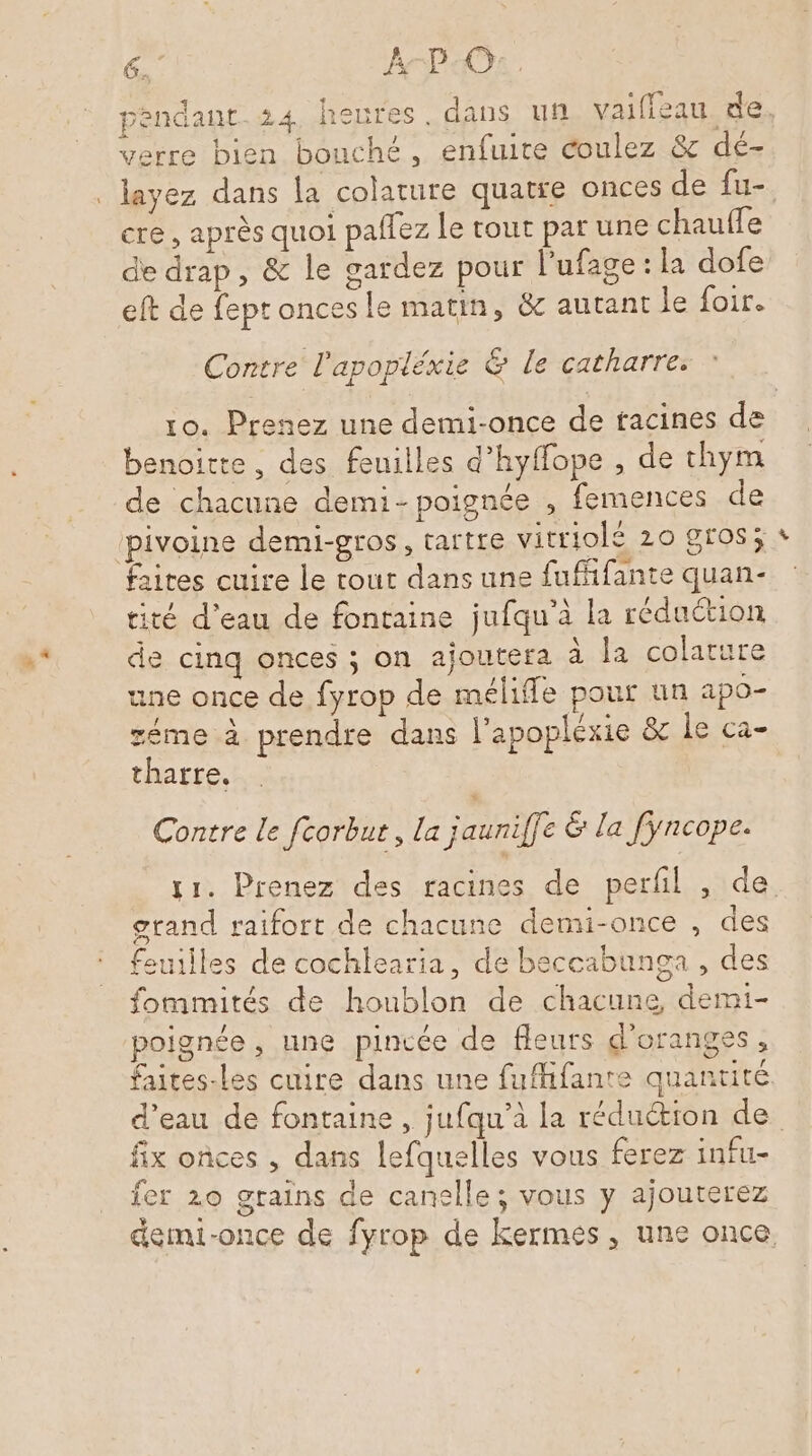 pendant 24 heures. dans un vaifieau de. k- } . layez dans la colature quatre onces de fu- cre , après quoi paflez Le tout par une chauffe de drap, &amp; le gardez pour l'ufage : la dofe eft de feptoncesle matin, &amp; autant le foir. Contre l'apopléxie &amp; le catharres ” 10. Prenez une demi-once de tacines de benoitte, des feuilles d’hyffope , de chym de chacune demi- poignée , femences de ‘pivoine demi-gros, tartre vitriolé 20 gros; faites cuire le tout dans une fufifante quan- tité d’eau de fontaine jufqu’à la réduction de cinq onces ; on ajoutera à la colature une once de fyrop de méliffe pour un apo- éme à prendre dans l’apoplexie &amp; le ca- tharre. Contre le fcorbut, La jauniffe &amp; la fyncope. 11. Prenez des racines de perfl , de grand raifort de chacune demi-once , des feuilles de cochlearia, de beccabunga , des fomimités de houblon de chacune, demi- poignée , une pincée de fleurs d'oranges , faites-les cuire dans une fuffifante quantité d’eau de fontaine , jufqu’à la réduction de fix onces , dans lefquelles vous ferez infu- fer 20 grains de canelle; vous y ajouterez demi-once de fyrop de kermes, une once