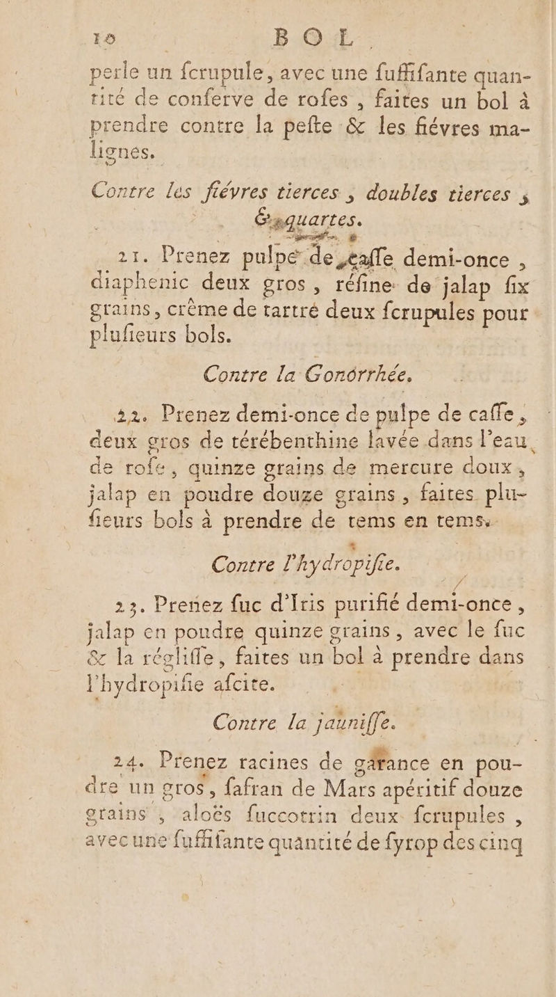 19 B OL. perle un fcrupule, avec une fuffifante quan- rité de conferve de rofes , faites un bol à prendre contre la pefte &amp; les fiévres ma- lignes, Contre les fiévres tierces , doubles tierces , CP Lartes. AE ë il. Prenez pulpe de eafe demi-once , diaphenic deux gros , réfine: de jalap fix « A f grains, crème de tartré deux fcrupules pour plufieurs bols. Contre la G'onôrrhée. 22. Prenez demi-once de pulpe de caffe , deux gros de térébenthine lavée dans l'eau, de rofe, quinze grains de mercure doux, jalap en poudre douze grains, faites plu- fleurs bols à prendre de tems en tems. Contre ’hydropifée. 23. Prenez fuc d’Iris purifié demi-once, jalap en poudre quinze grains , avec le fuc 8 la régliffe, faites un bol à prendre dans l'hydropifie afcite. Contre la jaunife. 24. Prenez racines de gäfance en pou- dre un gros, fafran de Mars apéritif douze grains ; aloës fuccotrin deux. fcrupules , avecune fufhfante quantité de fyrop des cinq