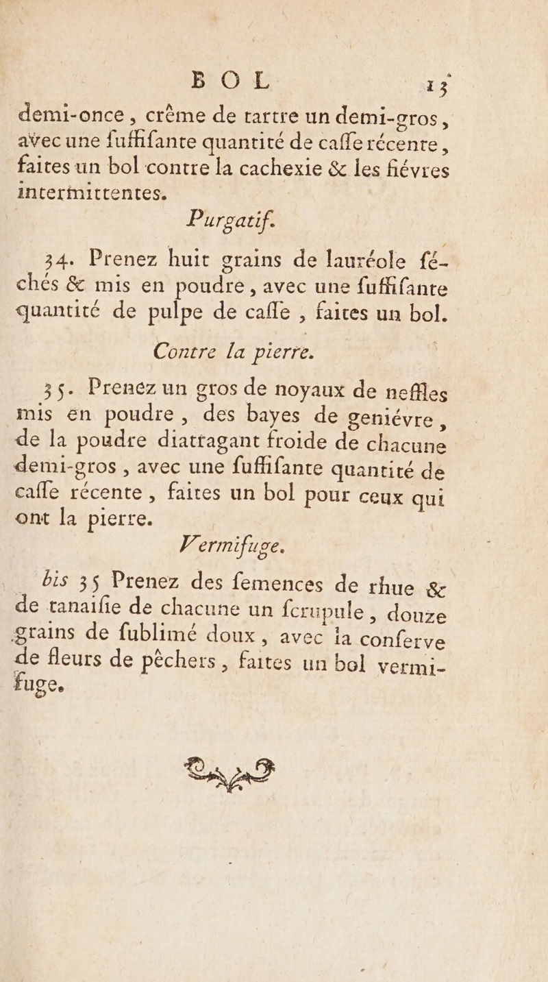 demi-once , crème de tartre un demi-gros, avec une fufhfante quantité de cafe récenre, faites un bol contre la cachexie &amp; les fiévres interîmittentes. Purpatif. 34. Prenez huit grains de lauréole f€- chés &amp; mis en poudre, avec une fuffifanre quantité de pulpe de cafe , faices un bol. Contre la pierre. 35. Prenez un gros de noyaux de neffles mis en poudre, des bayes de geniévre, de la poudre diatragant froide de chacune demi-gros , avec une fuflifante quantité de cafle récente , faites un bol pour ceux qui ont la pierre. V’ermifuge. bis 35 Prenez des femences de rhue &amp; de tanaifie de chacune un fcrüupule , douze grains de fublimé doux, avec 1a conferve de fleurs de pêchers, faites un bol vermi- fuge. aa?