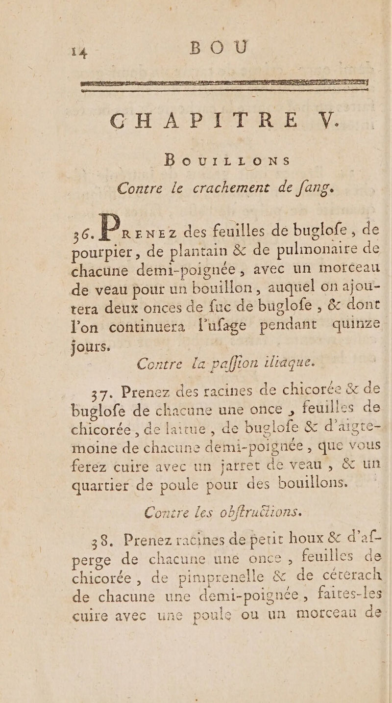 BouiILLons Contre le crachement de fang. 36. P. eNEZz des feuilles de buglofe, de pourpier, de plantain &amp;c de pulmonaire de chacune demi-poignée , avec un morceau de veau pour un bouillon, auquel on ajou- tera deux onces de fuc de buglofe , &amp; dont l'on continuera l'ufage pendant quinze jours. ; | Contre la palfion iliäque. 37. Prenez des racines de chicorée &amp; de buslofe de chacune une once , feuillss de ») Diet te chicorée , de laitue , de buglofe &amp; d'aigte- moine de chacune demi-poignée , que vous ferez cuire avec un jarret de veau , &amp; un quartier de poule pour des bouillons. Contre Les obféruilions. 38. Prenez racines de petit houx &amp; d’af- perge de chacune uné once , feuilles de chicorée , de pimprenelle &amp; de cétérach de chacune une demi-poignée, fait cuire avec une poule ou un morceau de: D (æ) { pré CD C2