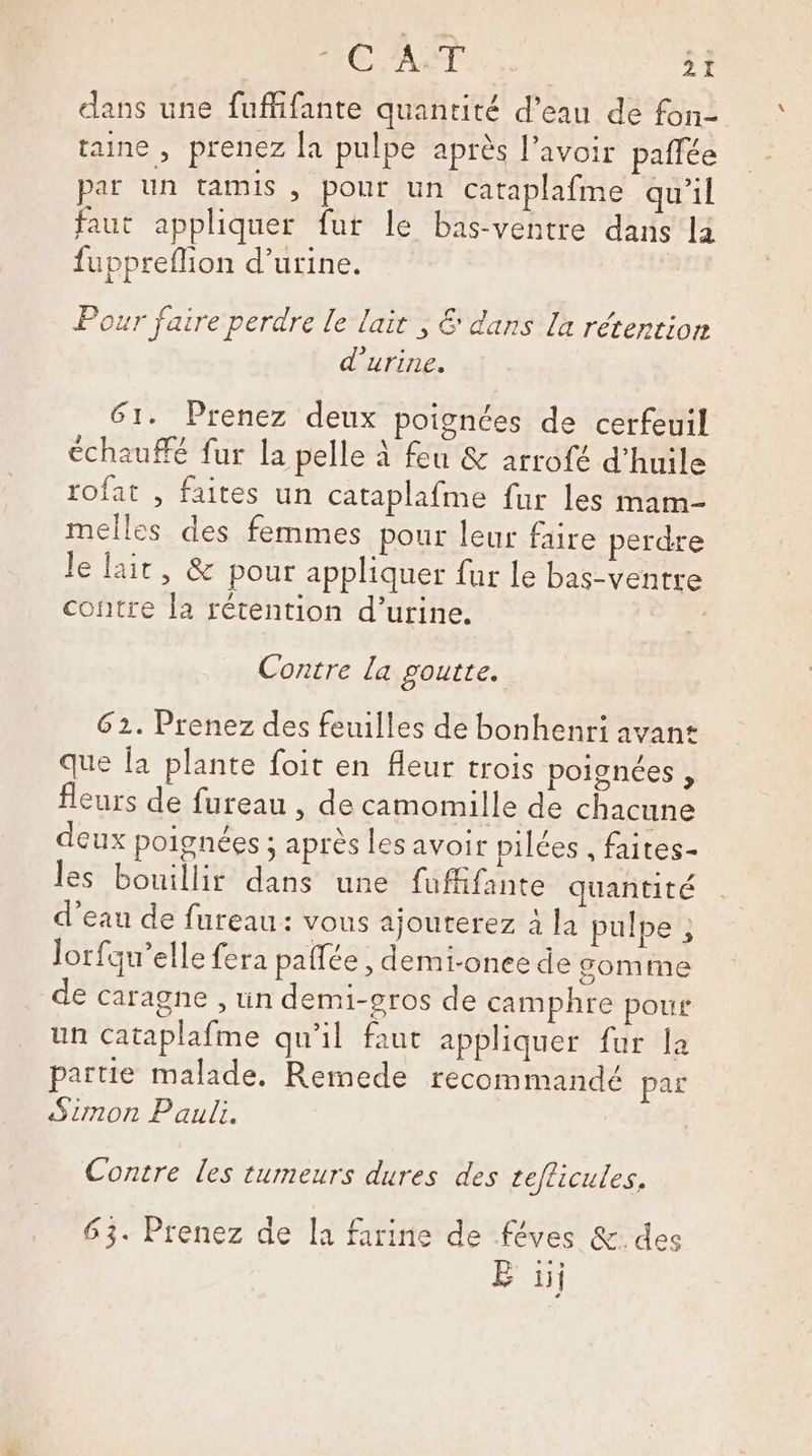 dans une fuffifante quantité d’eau de fon- taine , prenez [a pulpe après l'avoir paffée par un tamis , pour un cataplafme qu'il faut appliquer fut le bas-ventre dans la fuppreflion d’urine. Pour faire perdre le lait ; € dans la rétention d'urine. 61. Prenez deux poignées de cerfeuil échauffé fur la pelle à feu &amp; arrofé d'huile rofat , faites un cataplafme fur les mam- melles des femmes pour leur faire perdre le lait, &amp; pour appliquer fur le bas-ventre contre la rétention d’urine. Contre la goutte. 62. Prenez des feuilles de bonhenri avan: que Îa plante foit en fleur trois poignées , fleurs de fureau , de camomille de chacune deux poignées ; après les avoir pilées , faites- les bouillir dans une fuffifante quantité d’eau de fureau: vous ajouterez à la pulpe ; Jorfqu’elle fera pallée , demi-onee de gomme de caragne , un demi-gros de camphre pour un Cataplafme qu'il faut appliquer fur la partie malade. Remede recommandé par Simon Paul. Contre Les tumeurs dures des teflicules, 63. Prenez de [a farine de féves &amp;. des B ii