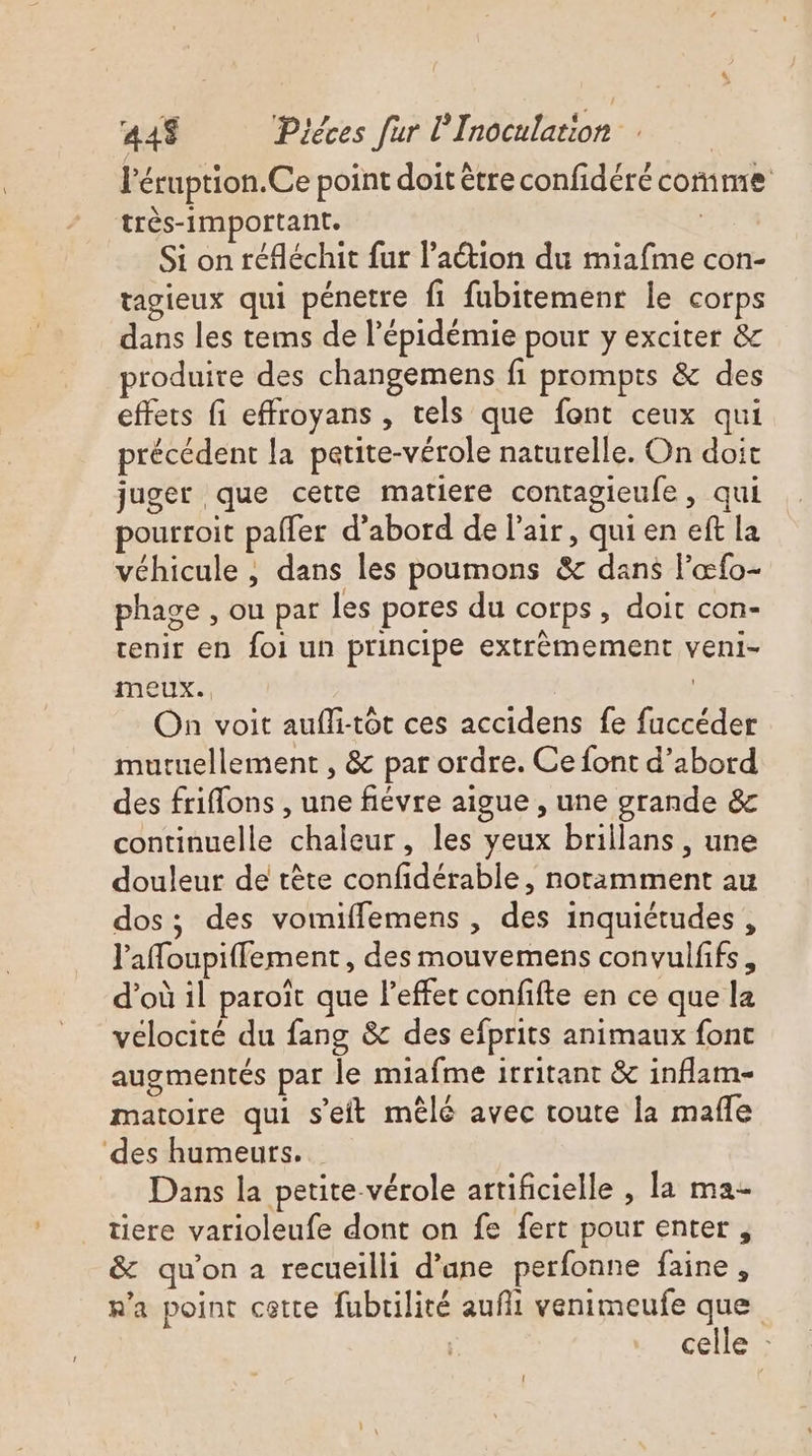 l’éruption.Ce point doit être confidéré comme très-important. | Si on réfléchit fur lation du miafime con- tagieux qui pénetre fi fubitemenr le corps dans les tems de l'épidémie pour y exciter &amp; produire des changemens fi prompts &amp; des effets fi effroyans , tels que font ceux qui précédent la petite-vérole naturelle. On doit juger que cette matiere contagieufe, qui pourroit pafler d’abord de l'air, qui en eft la véhicule , dans les poumons &amp; dans l'œfo- phage , ou par les pores du corps, doit con- tenir en foi un principe extrèmement veni- meux.. | On voit aufli-tôt ces accidens fe fuccéder mutuellement , &amp; par ordre. Ce font d’abord des friflons , une fiévre aigue , une grande &amp; continuelle chaleur, les yeux brillans, une douleur de crête confidérable, notamment au dos; des vomiffemens , des inquiétudes , l'afoupiffement, des mouvemens convulfifs, d’où il paroïît que l'effet confifte en ce que la vélocité du fang &amp; des efprits animaux font augmentés par le miafme irritant &amp; inflam- matoire qui seit mêlé avec toute la mafle ‘des humeurs. Dans la petite vérole artificielle , la ma- tiere varioleufe dont on fe fert pour enter , &amp; qu'on a recueilli d’ane perfonne faine, n'a point cette fubrilité auf venimeufe que | celle :