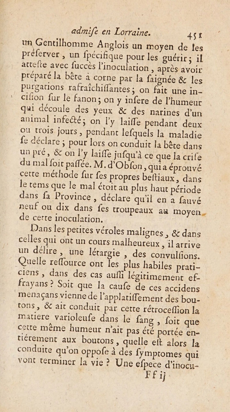 un Gentilhomme Anolois un moyen de les préferver , un fpécifique pour les guérir; il attefte avec fuccès l’inoculation &gt; après avoir préparé la bête à corne pat la faignée &amp; les Purgations rafraîchiffantes ; on fait une in- cifon fur le fanon; on y infere de l'humeur qui découle des yeux &amp; des narines d'un animal infeété; on l'y laiffe pendant deux OU trois jours, pendant lefquels la maladie e déclare ; pour lors on cunduit la bâte dans unpré, &amp; on l'y laiffe jufqu'à ce que Îa crife du mal {oit paflée. M.d'Obfon, quia épronvé cette méthode fur fes propres beftiäux, dans le tems que le mal étoit au plus haut période dans fa Province , déclare qu'il en à fauvé neuf ou dix dans fes troupeaux au moyen. de certe inoculation. Dans les petites véroles malignes , &amp; dans celles qui ont un cours malheureux , il arrive un délire, une létargie , des convulfons. Quelle reffource ont les plus habiles prati- ciens , dans des cas auffñ légitimement ef- frayans ? Soit que la caufe de ces accidens menaçans vienne de lapplatiffement des bou- tons, &amp; ait conduit par cette rétroceffion la matiere varioleufe dans le fang , foit que cette mème humeur nait pas été portée en- tiérement aux boutons » quelle eft alors la conduite qu’on oppofe à des fymptomes qui vont términer la vie ? Une efpece d’inocu- Ffij