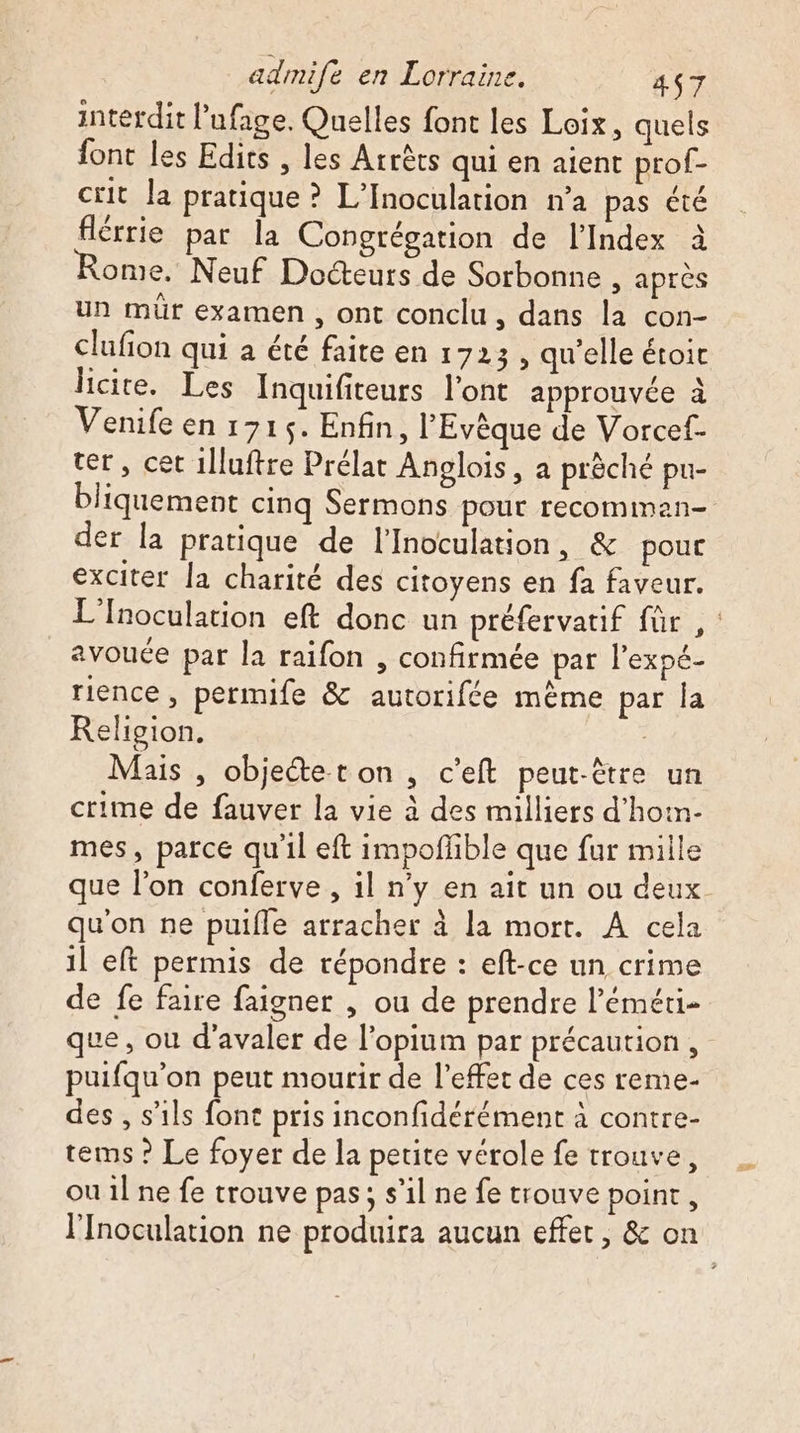 interdit l’ufage. Quelles font les Loix, quels font les Edits , les Arrêts qui en aient prof- cit la pratique ? L’Inoculation n’a pas êté flérrie par la Congrégation de lIndex à ome. Neuf Docteurs de Sorbonne , après un mür examen , ont conclu, dans la con- clufion qui a été faite en 1723 , qu’elle étoic licite. Les Inquifiteurs l'ont approuvée à Venife en 1715. Enfin, l'Evèque de Vorcef- ter, cet 1lluftre Prélat Anglois, a prèché pu- bliquement cinq Sermons pour recomman— der la pratique de l'Inoculation, &amp; pour exciter la charité des citoyens en fa faveur. L’Inoculation eft donc un préfervatif für ,: avouée par la raifon , confirmée pat l’expé- rience , permife &amp; autorifée mème par la Religion. | Mais , objeétet on, c’eft peut-être un crime de fauver la vie à des milliers d'hoën- mes, parce qu'il eft impofñlible que fur mille que l’on conferve , il n’y en ait un ou deux qu'on ne puifle arracher à la mort. À cela il eft permis de répondre : eft-ce un crime de fe faire faigner , ou de prendre l’éméti- que, ou d’avaler de l’opium par précaution , puifqu’on peut mourir de l'effet de ces reme- des , s'ils font pris inconfidérément à contre- tems ? Le foyer de la petite vérole fe trouve, ou 1l ne fe trouve pas; s’il ne fe trouve point, l’Inoculation ne produira aucun effet, &amp; on