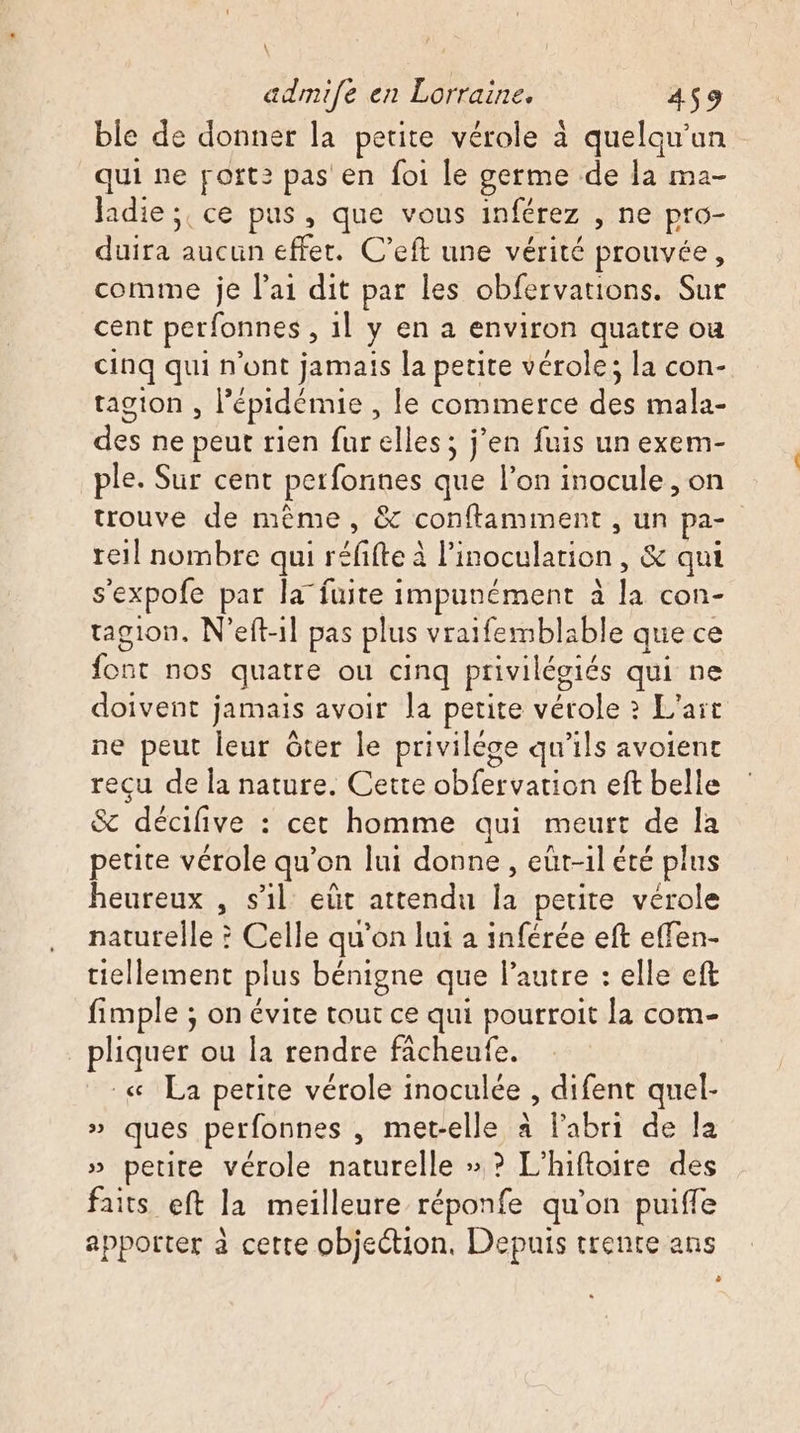 \ admife en Lorraine. 459 ble de donner la petite vérole à quelqu'un qui ne port: pas en foi le germe de la ma- Jadie ;, ce pus, que vous inférez , ne pro- duira aucun effet. C’eft une vérité prouvée, comme je l'ai dit par les obfervations. Sur cent perfonnes , il y en a environ quatre ou cinq qui n'ont jamais la petite vérole; la con- tagton ; Pépidémie, le commerce des mala- des ne peut rien fur elles; j’en fuis un exem- ple. Sur cent perfonues que l’on inocule , on trouve de même, &amp; conftamiment , un pa- reil nombre qui réfifte à l'noculation , &amp; qui s'expofe par la fuite impunément à F con- tagion, N’eft-1l pas plus vraifemblable que ce Me nos quatre où cinq privilégiés qui ne doivent jamais avoir la petite vérole ? L'aït ne peut leur ôter le privilége qu'ils avoient reçu de la nature. Cette don eft belle Sc décifive : cet homme qui meurt de la petite vérole qu’on lui donne , eüt-il été plus heureux , s’il eût attendu La petite verole naturelle ? Celle qu'on lui a inférée eft effen- tiellement plus bénigne que l’autre : elle eft fimple ; on évite tout ce qui pourroit la com- pliquer ou la rendre fâcheufe. _« La petite vérole inoculée , difent quel- » ques perfonnes , met-elle à labri de la » petite vérole naturelle » ? L’hiftoire des faits eft la meilleure réponfe qu'on puiffe apporter à cette objection, Depuis trente ans 0