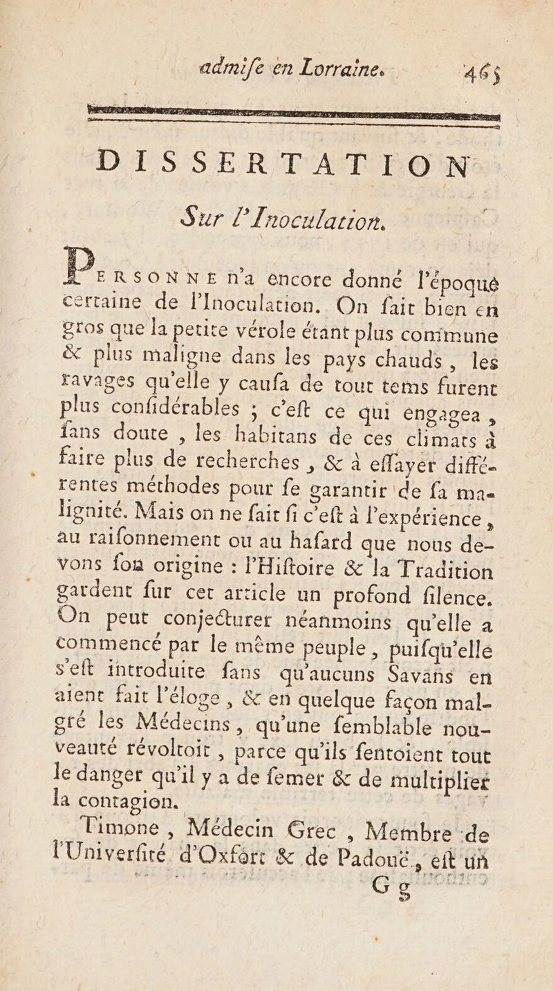 Sur L’Inocularion. D. RSONNE na encore donné l’époque certaine de l’Inoculation. On fait bien en gros que la petite vérole étant plus confmune % plus maligne dans les pays chauds, les ravages qu'elle y caufa de tout tems furenc plus confidérables ; c’eft ce qui éngagea , fans doute , les habitans de ces climats à faire plus de recherches , &amp; à effayer diffé. rentes méthodes pour fe garantir de fa Ma lignité. Mais on ne fait fi c’eft À l'expérience , au raifonnement ou au hafard que nous de- vons fon origine : l’'Hiftoire &amp; la Tradition gatdent fur cet article un profond filence. On peut conjeturer néanmoins qu'elle a commencé par le même peuple , puifq’ellé seft introduite fans qu'aucuns Savañs en aient fait l'éloge , &amp; en quelque façon mal- gré les Médecins, qu'une femblable nou- veauté révoltoit , parce qu'ils fentoient tout le danger qu'il y a de femer &amp; de multiplier la contagion. | Timone , Médecin Grec , Membre :de l'Univerfité d'Oxfôrr &amp; de Padouc, eft un Dait oi 21,2% é G és Or à ©