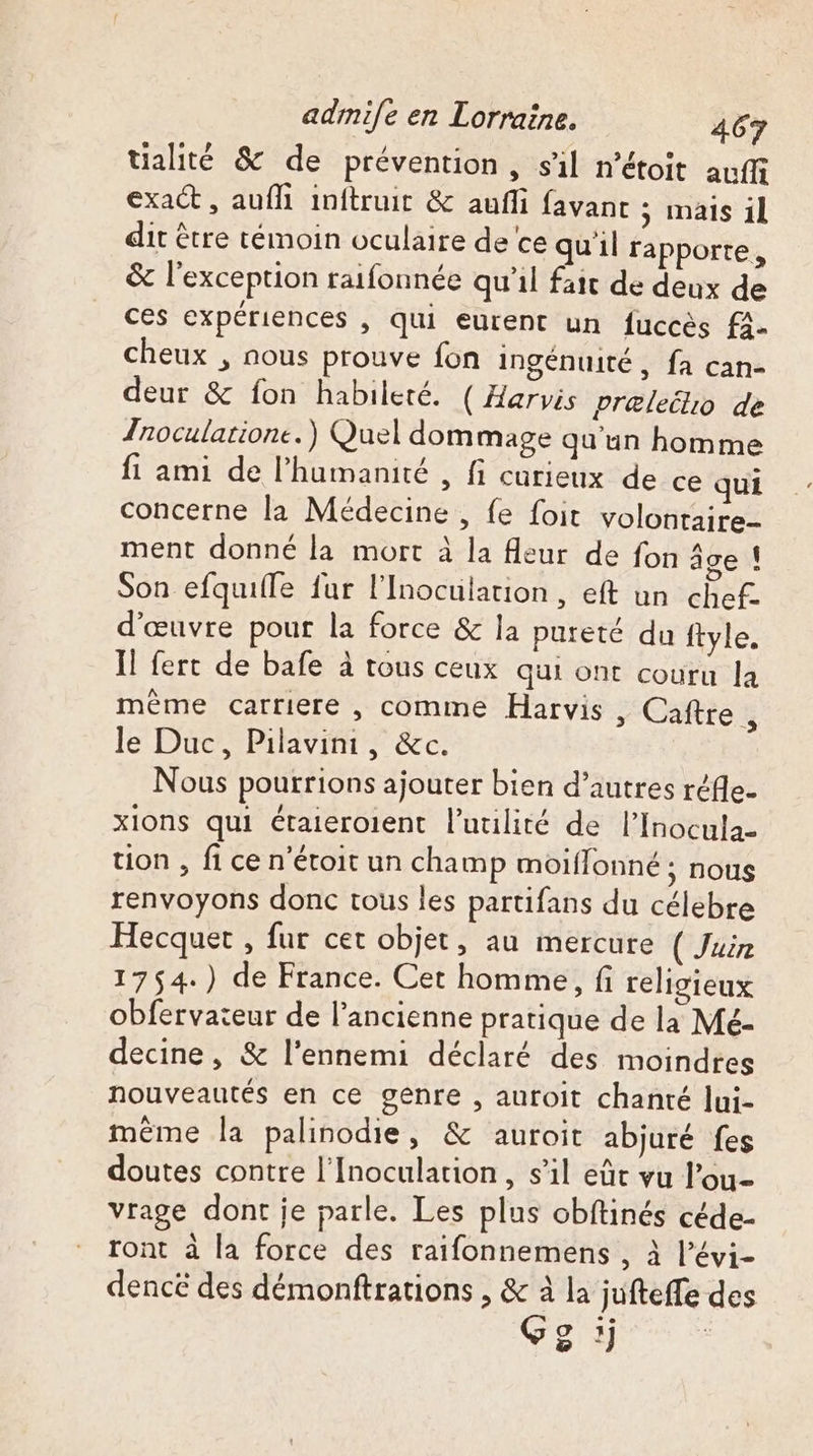 tialité &amp; de prévention, sil n’étoit auf exact , auffi inftruit &amp; aufli favanc ; mais il dit être témoin oculaire de ce quil rapporte, &amp; l’exception raifonnée qu'il fait de deux de ces expériences , qui eurent un fuccès f4- cheux , nous prouve fon ingénuité, fa can- deur &amp; fon habileté. ( Harvis præleilio de Znoculatione.) Quel dommage qu'un homme fi ami de l'humanité , fi curieux de ce qui concerne la Médecine , fe foit volontaire- ment donné la mort à la leur de fon âge ! Son efquifle fur l’Inocutation, eft un chef. d'œuvre pour la force &amp; la pureté du ftyle, Il fert de bafe à tous ceux qui ont couru Ja même carriere , comme Harvis , Caftre ÿ le Duc, Pilavinr, &amp;c. Nous pourrions ajouter bien d’autres réfle- xions qui étaieroient l’uuilité de l’Inocula- tion , fi ce n'étoit un champ moiflonné ; nous renvoyons donc tous les partifans du célebre Hecquet , fur cet objet, au mercure ( Juin 1754.) de France. Cet homme, fi religieux obfervateur de l’ancienne pratique de la Mé- decine, &amp; l'ennemi déclaré des moindres nouveautés en ce genre , auroit chanté Jui- même la palinodie, &amp; auroit abjuré fes doutes contre l'Inoculation, s’il eût vu l’ou- vrage dont je parle. Les plus obftinés céde- ront à la force des raifonnemens , à l’évi- dencé des démonftrations , &amp; à la jufteffe des 5 !)