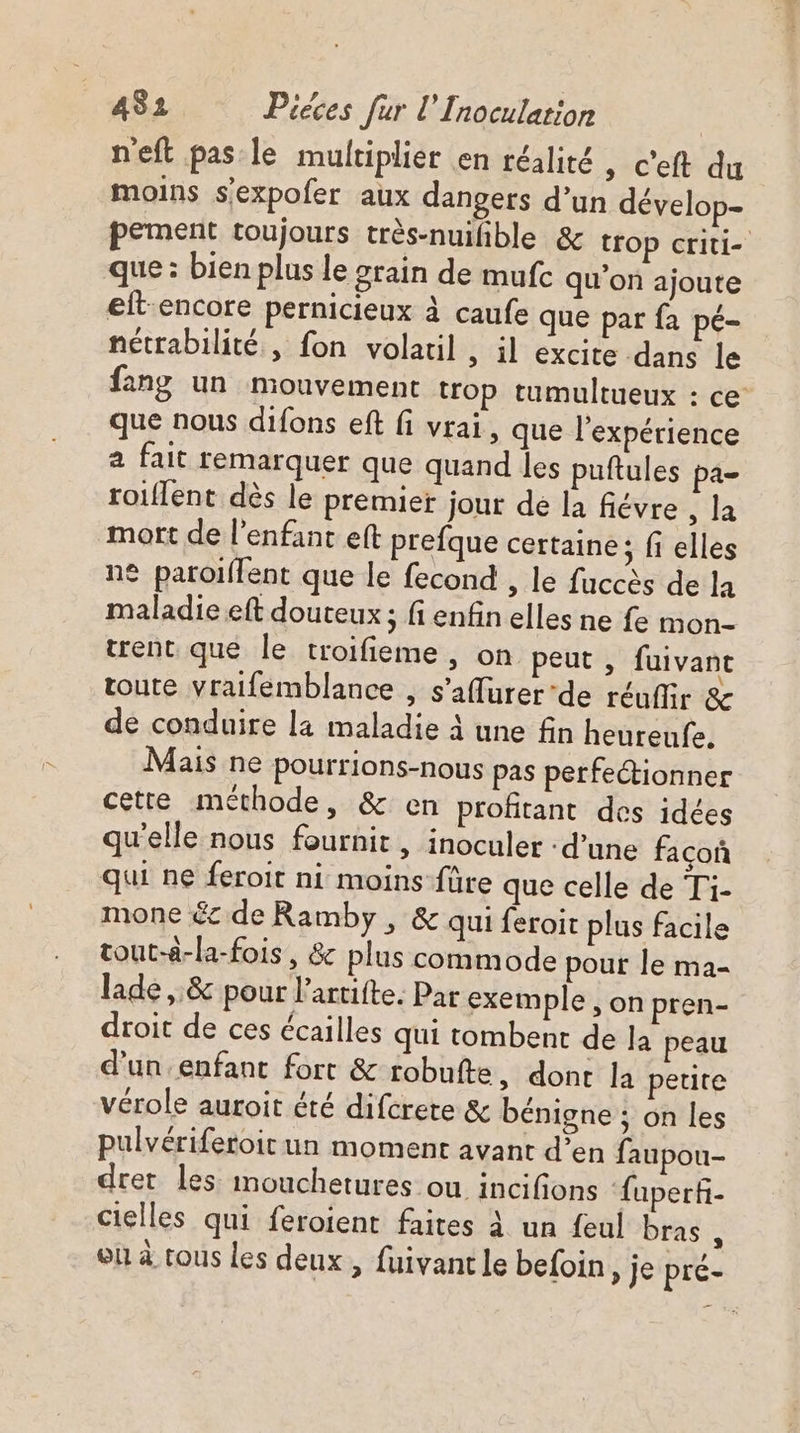 neft pas le multiplier en réalité | c'eft du moins s'expofer aux dangers d’un dévelop- pement toujours très-nuihble &amp; trop criti- que : bien plus le grain de mufc qu'on ajoute eft-encore pernicieux à caufe que par fa pé- nétrabilité , fon volatil , il excite dans le fang un mouvement trop tumultueux : ce que nous difons eft fi vrai, que l'expérience 2 fait remarquer que quand les puftules pa- roiflent dès le premier jout de la fiévre , la mort de l'enfant eft prefque certaine; fi elles ne paroiflent que le fecond , le fuccès de la maladie eft douteux ; fi enfin elles ne fe mon- trent que le troifieme , on peut , fuivant toute vraifemblance , s’affurer ‘de réuffir &amp; de conduire la maladie à une fin heureufe. Mais ne pourrions-nous pas perfectionner cette méthode, &amp; en profitant des idées qu'elle nous fournit, inoculer : d’une façoñ qui ne feroit ni moins füre que celle de Ti- mone &amp; de Ramby , &amp; qui feroit plus facile tout-à-la-fois, &amp; plus commode pour le ma- laide, &amp; pour l'artifte. Par exemple , on pren- droit de ces écailles qui tombent de la peau d’un enfant fort &amp; robufte, dont la petite vérole auroit été difcrere &amp; bénigne ; on les pulvériferoicun moment avant d’en faupou- dret les mouchetures ou incifions ‘fuperf- cielles qui feroient faites À un feul bras , où à tous les deux, fuivant le befoin, je pre-