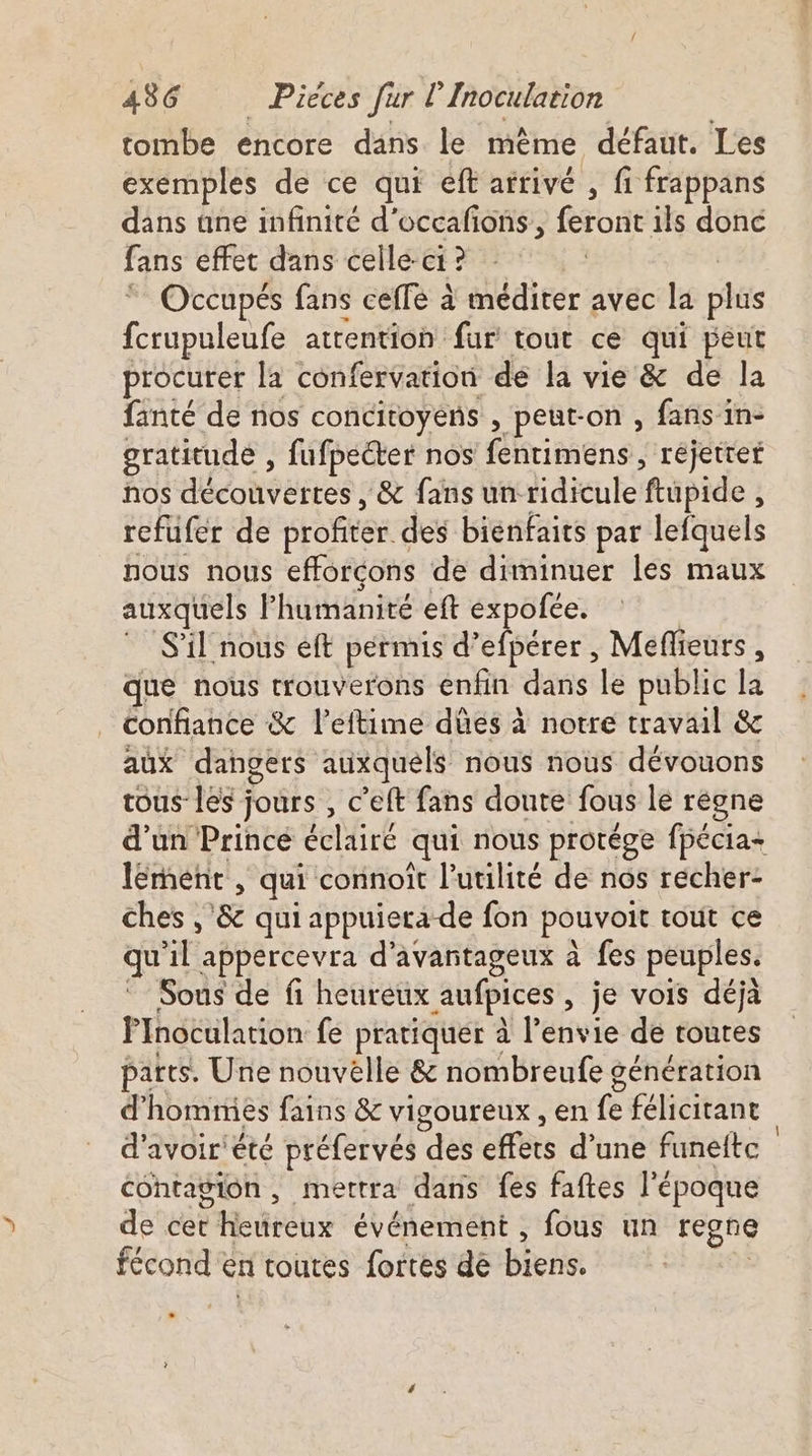 tombe encore dans le même défaut. Les exemples de ce qui eft arrivé , fi frappans dans ane infinité d'occafons, feront ils donc fans effet dans celle-ci ? ” Occupés fans ceffe à méditer avec la plus fcrupuleufe attention fur tout ce qui peut procurer la confervation de la vie &amp; de la fanté de nos concitoyens , peut-on , fans in- gratitude , fufpecter nos fentimens , rejeter nos AÉCONPEEEES : &amp; fans unridicule ftupide , refufer de profitér. des bienfaits par lefquels nous nous efforçons de diminuer les maux auxquels l'humanité eft expofée. S'il nous eft permis d’efpérer , Meflieurs, que nous trouverons enfin dans le public la confiance &amp; l’eftime dûes à notre travail &amp; aux dangers auxquels nous nous dévouons tous les jours , c’eft fans doute fous le régne d’un Prince edité qui nous protége fpécia- lément , qui connoît l'utilité de nos récher- ches ,'&amp; qui appuiera de fon pouvoir tout ce qu 1l appercevra d'avañtageux à fes peuples. Sous de fi heureux aufpices , je vois déjà PInoculation fe pratiquer à l'éfivie dé toutes parts. Une nouvélle &amp; nombreufe génération d'hommes fains &amp; vigoureux , en fe félicitant d'avoir'été préfervés des cfrèts d’une funeltc contagion, mertra dans fes faftes l’époque de cet eedreux événement , fous un regne fécond en toutes fortes dé biens.