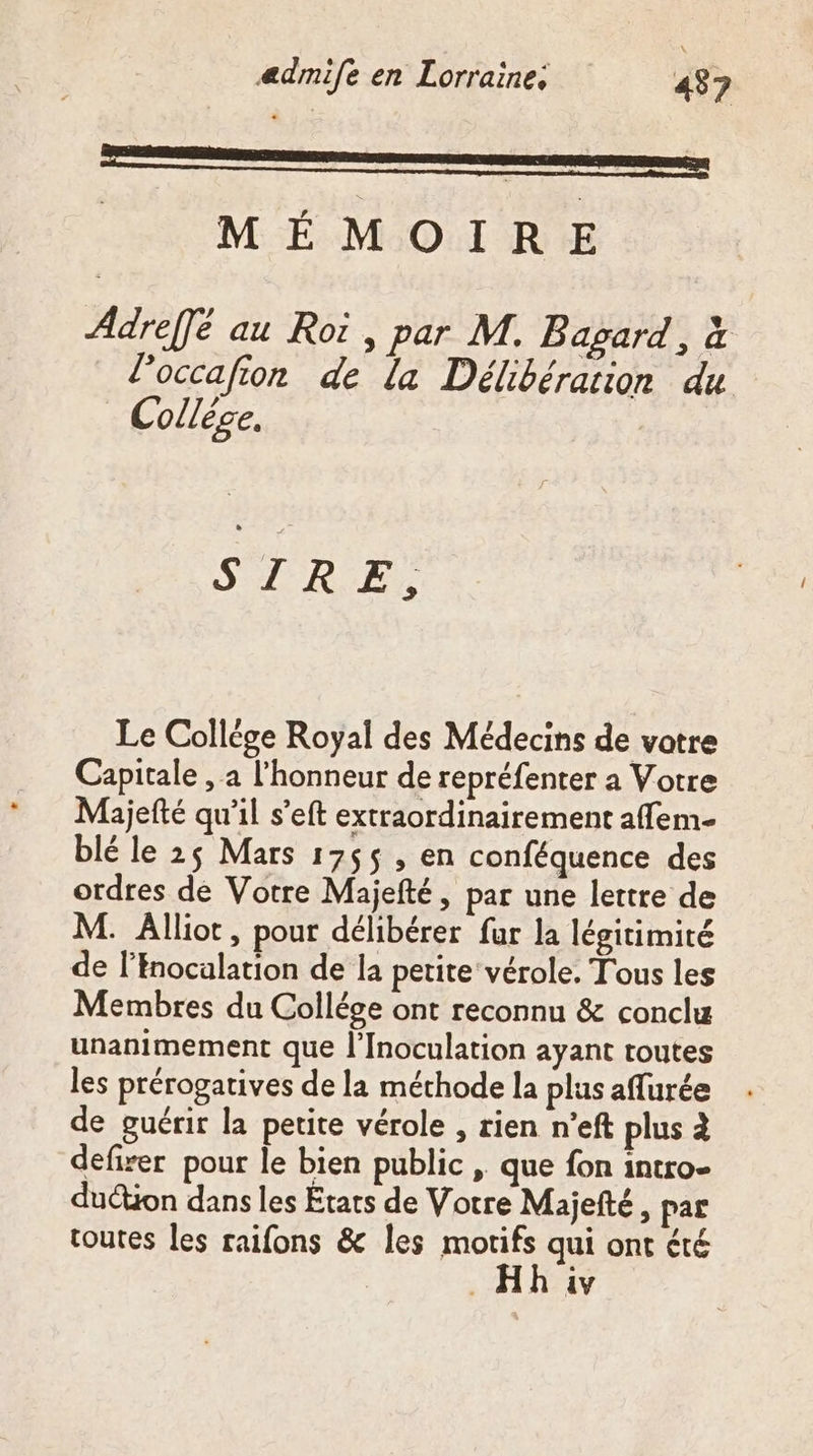 EEE _ MÉMOIRE Adreffé au Roi, par M. Bagard, à l’occafion de la Délibération du Collège, | SLR E, Le Collége Royal des Médecins de vatre Capitale , a l'honneur de repréfenter a Votre Majefté qu’il s’eft extraordinairement affem- blé le 25 Mars 17655 , en conféquence des ordres de Votre Majefté, par une lettre de M. Âllioc, pour délibérer fur la légitimité de l'nocalation de la petite vérole. Tous les Membres du Collége ont reconnu &amp; conclu unanimement que l’Inoculation ayant toutes les prérogatives de la méthode la plus affurée de guérir la petite vérole , rien n’eft plus à defirer pour le bien public , que fon intro- duétion dans les États de Votre Majefté, par toutes les raifons &amp; Îles motifs qui ont été _Hh iv