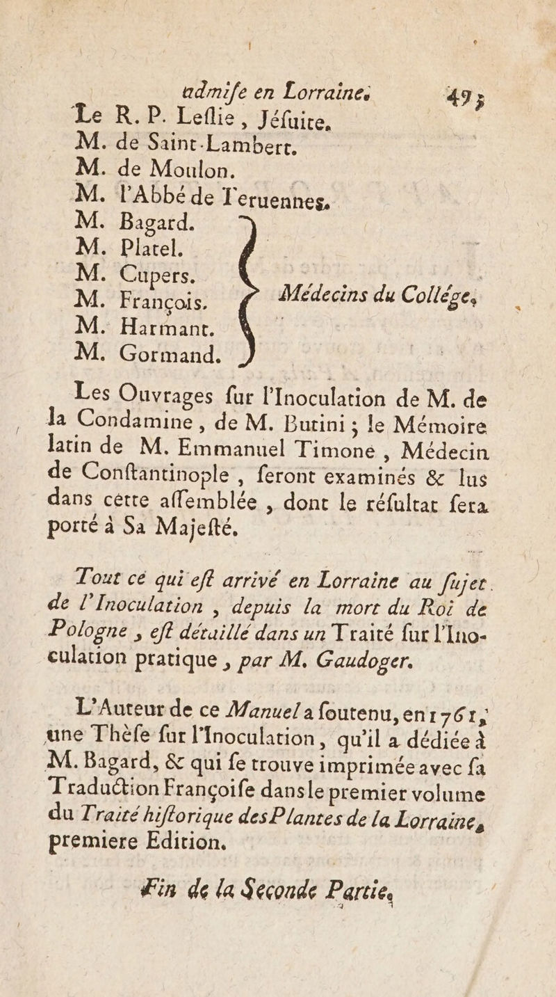 R. P. Leflie, Jéfuice, . de Saint-Lambert. de Moulon. l'Abbé de T'eruennes. Bagard. Platel. | ee Re Médecins du Collége, Harmant. . Gormand. Les Ouvrages fur l’Inoculation de M. de la Condamine, de M. Burini ; le Mémoire latin de M. Emmanuel Timone , Médecin de Conftantinople , feront examinés &amp; lus dans cette affemblée , dont le réfultat fera porté à Sa Majefté, Lureeeee Tout cé qui eff arrivé en Lorraine au fujer. de l’Inoculation | depuis la mort du Roi de Pologne , eft déruillé dans un Traité fur l'Ino- culation pratique , par M. Gaudoger. L’Aureur de ce Manuel à foutenu, ent AC une Théfe fur l'Inoculation, qu’il a dédiée à M. Bagard, &amp; qui fe trouve imprimée avec fa Traduction Francoife dansle premier volume du Traité hiflorique des Plantes de la Lorraine, premiere Edition. Fin de la Seconde Partie,