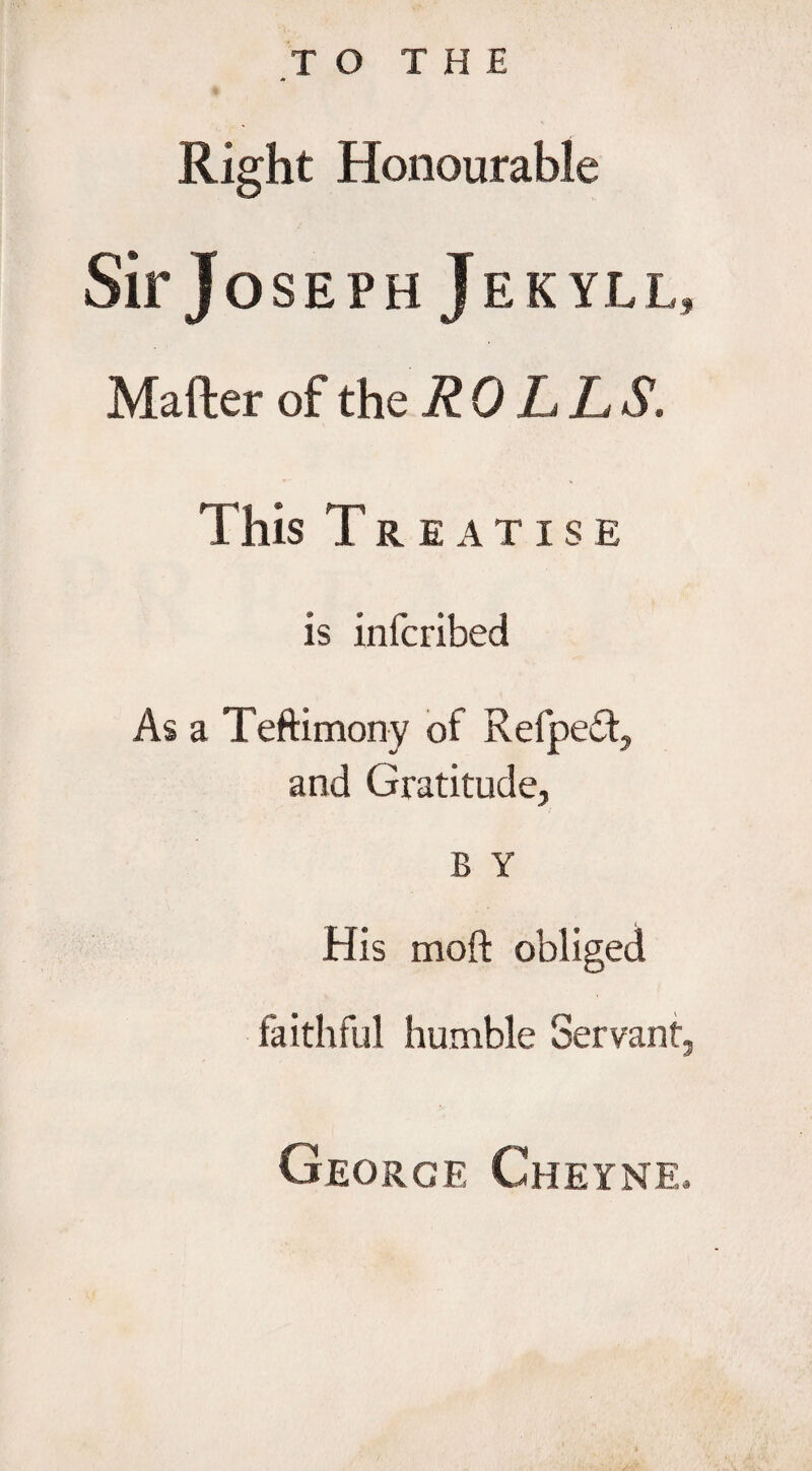 Right Honourable Sir J oseph Jekyll, Mailer of the ROLLS, This Treatise is infcribed As a Teftimony of Refpedt, and Gratitude, B Y His moft obliged faithful humble Servant, George Cheyne.